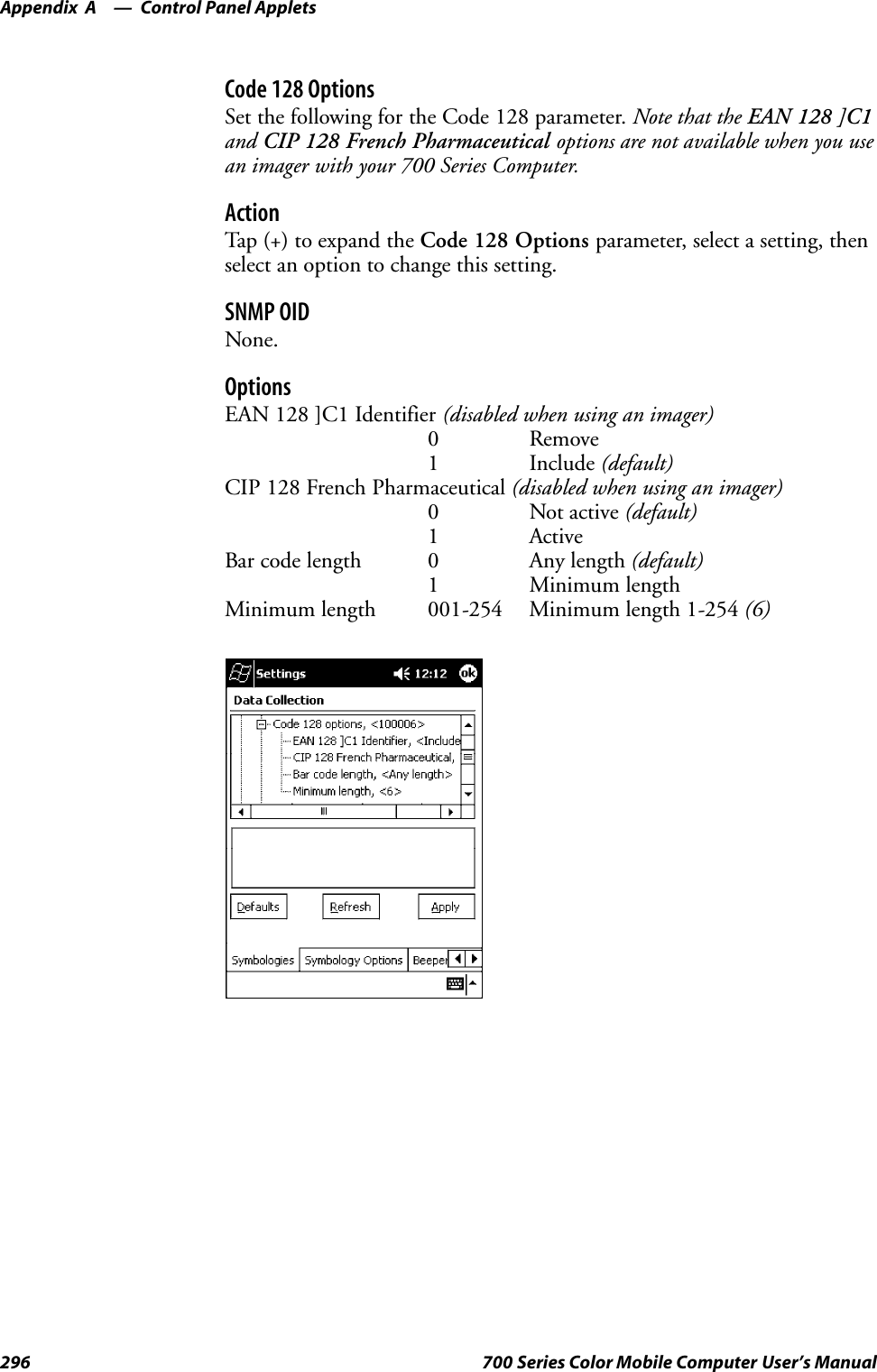 Control Panel AppletsAppendix —A296 700 Series Color Mobile Computer User’s ManualCode 128 OptionsSet the following for the Code 128 parameter. Note that the EAN 128 ]C1and CIP 128 French Pharmaceutical options are not available when you usean imager with your 700 Series Computer.ActionTap (+) to expand the Code 128 Options parameter, select a setting, thenselect an option to change this setting.SNMP OIDNone.OptionsEAN 128 ]C1 Identifier (disabled when using an imager)0Remove1 Include (default)CIP 128 French Pharmaceutical (disabled when using an imager)0 Not active (default)1 ActiveBar code length 0 Any length (default)1 Minimum lengthMinimum length 001-254 Minimum length 1-254 (6)