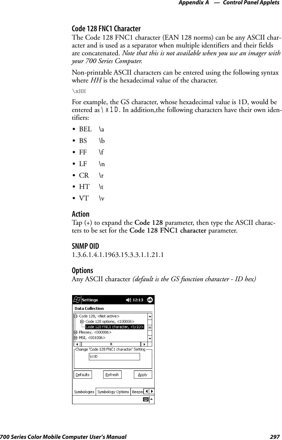 Control Panel AppletsAppendix —A297700 Series Color Mobile Computer User’s ManualCode 128 FNC1 CharacterThe Code 128 FNC1 character (EAN 128 norms) can be any ASCII char-acter and is used as a separator when multiple identifiers and their fieldsare concatenated. Note that this is not available when you use an imager withyour 700 Series Computer.Non-printable ASCII characters can be entered using the following syntaxwhere HH is the hexadecimal value of the character.\xHHFor example, the GS character, whose hexadecimal value is 1D, would beentered as \x1D. In addition,the following characters have their own iden-tifiers:SBEL \aSBS \bSFF \fSLF \nSCR \rSHT \tSVT \vActionTap (+) to expand the Code 128 parameter, then type the ASCII charac-ters to be set for the Code 128 FNC1 character parameter.SNMP OID1.3.6.1.4.1.1963.15.3.3.1.1.21.1OptionsAny ASCII character (default is the GS function character - ID hex)