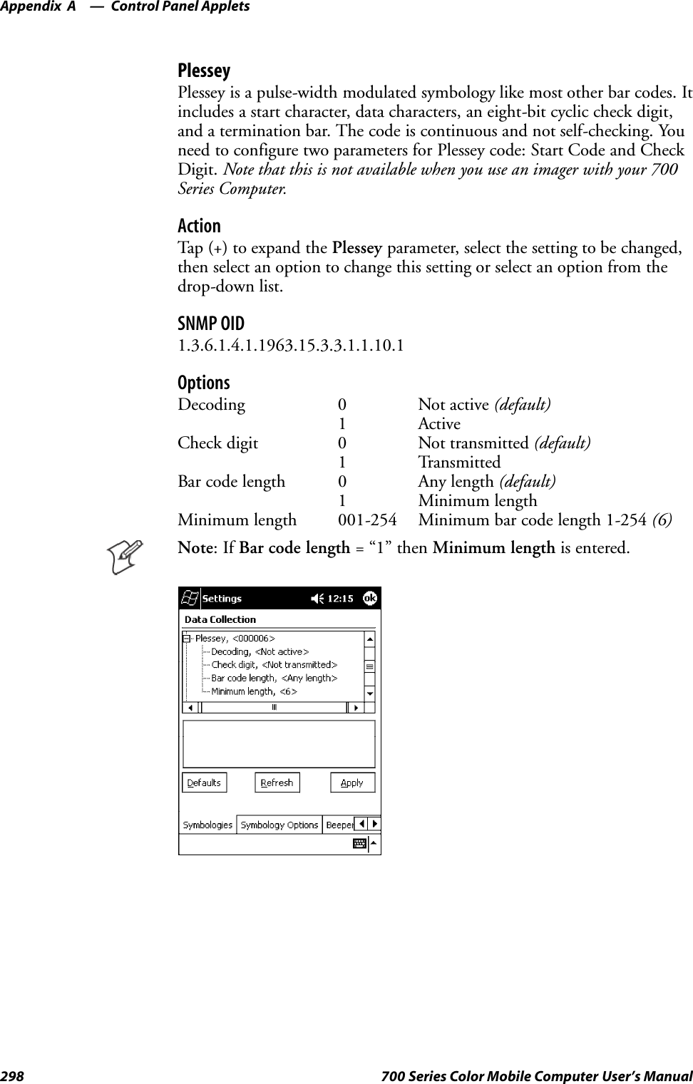 Control Panel AppletsAppendix —A298 700 Series Color Mobile Computer User’s ManualPlesseyPlessey is a pulse-width modulated symbology like most other bar codes. Itincludes a start character, data characters, an eight-bit cyclic check digit,and a termination bar. The code is continuous and not self-checking. Youneed to configure two parameters for Plessey code: Start Code and CheckDigit. Note that this is not available when you use an imager with your 700Series Computer.ActionTap (+) to expand the Plessey parameter, select the setting to be changed,then select an option to change this setting or select an option from thedrop-down list.SNMP OID1.3.6.1.4.1.1963.15.3.3.1.1.10.1OptionsDecoding 0 Not active (default)1 ActiveCheck digit 0 Not transmitted (default)1 TransmittedBar code length 0 Any length (default)1 Minimum lengthMinimum length 001-254 Minimum bar code length 1-254 (6)Note:IfBar code length =“1”thenMinimum length is entered.