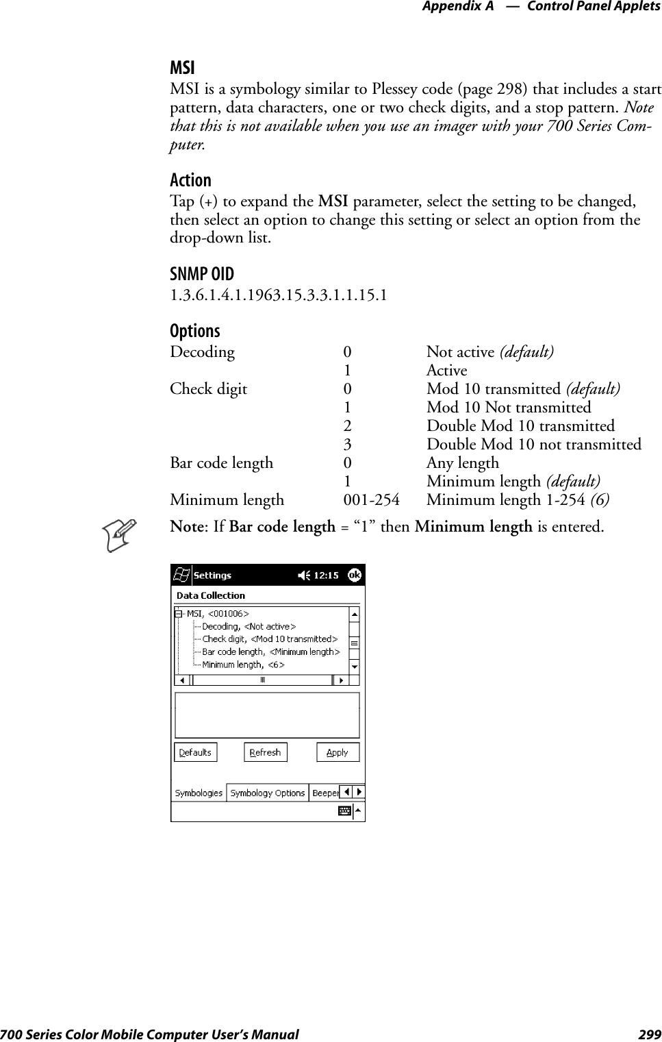 Control Panel AppletsAppendix —A299700 Series Color Mobile Computer User’s ManualMSIMSI is a symbology similar to Plessey code (page 298) that includes a startpattern, data characters, one or two check digits, and a stop pattern. Notethat this is not available when you use an imager with your 700 Series Com-puter.ActionTap (+) to expand the MSI parameter, select the setting to be changed,then select an option to change this setting or select an option from thedrop-down list.SNMP OID1.3.6.1.4.1.1963.15.3.3.1.1.15.1OptionsDecoding 0 Not active (default)1 ActiveCheck digit 0 Mod 10 transmitted (default)1 Mod 10 Not transmitted2 Double Mod 10 transmitted3 Double Mod 10 not transmittedBar code length 0 Any length1 Minimum length (default)Minimum length 001-254 Minimum length 1-254 (6)Note:IfBar code length =“1”thenMinimum length is entered.