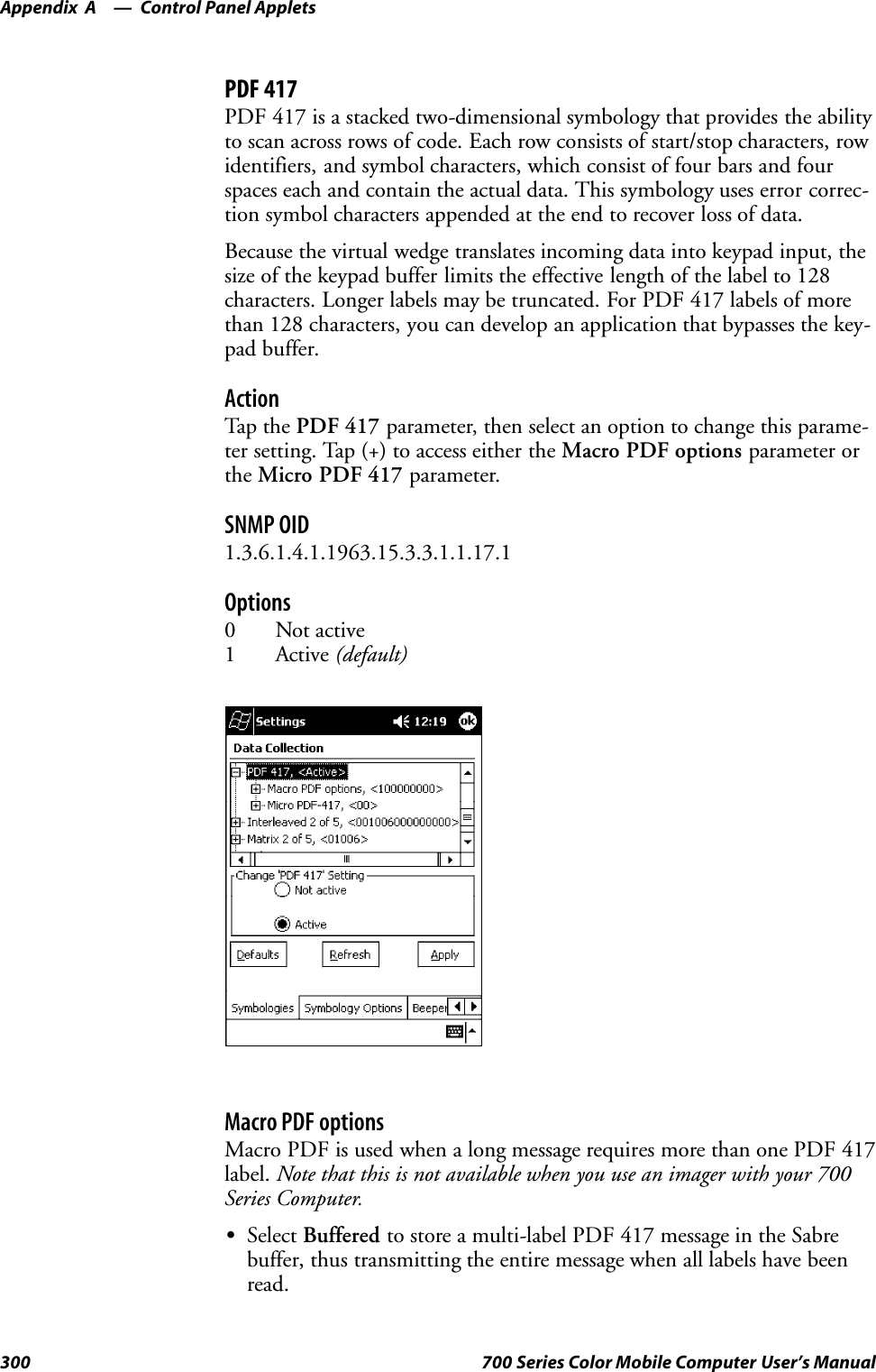 Control Panel AppletsAppendix —A300 700 Series Color Mobile Computer User’s ManualPDF 417PDF 417 is a stacked two-dimensional symbology that provides the abilityto scan across rows of code. Each row consists of start/stop characters, rowidentifiers, and symbol characters, which consist of four bars and fourspaces each and contain the actual data. This symbology uses error correc-tion symbol characters appended at the end to recover loss of data.Because the virtual wedge translates incoming data into keypad input, thesize of the keypad buffer limits the effective length of the label to 128characters. Longer labels may be truncated. For PDF 417 labels of morethan 128 characters, you can develop an application that bypasses the key-pad buffer.ActionTap th e PDF 417 parameter, then select an option to change this parame-ter setting. Tap (+) to access either the Macro PDF options parameter orthe Micro PDF 417 parameter.SNMP OID1.3.6.1.4.1.1963.15.3.3.1.1.17.1Options0 Not active1 Active (default)Macro PDF optionsMacro PDF is used when a long message requires more than one PDF 417label. Note that this is not available when you use an imager with your 700Series Computer.SSelect Buffered to store a multi-label PDF 417 message in the Sabrebuffer, thus transmitting the entire message when all labels have beenread.