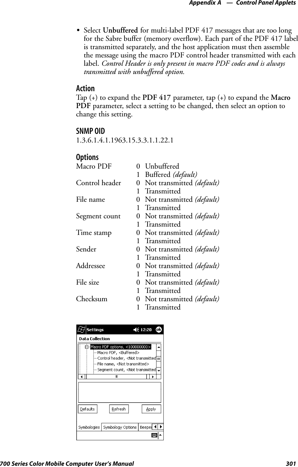 Control Panel AppletsAppendix —A301700 Series Color Mobile Computer User’s ManualSSelect Unbuffered for multi-label PDF 417 messages that are too longfor the Sabre buffer (memory overflow). Each part of the PDF 417 labelis transmitted separately, and the host application must then assemblethe message using the macro PDF control header transmitted with eachlabel. Control Header is only present in macro PDF codes and is alwaystransmitted with unbuffered option.ActionTap (+) to expand the PDF 417 parameter, tap (+) to expand the MacroPDF parameter, select a setting to be changed, then select an option tochange this setting.SNMP OID1.3.6.1.4.1.1963.15.3.3.1.1.22.1OptionsMacro PDF 0 Unbuffered1 Buffered (default)Control header 0 Not transmitted (default)1 TransmittedFile name 0 Not transmitted (default)1 TransmittedSegment count 0 Not transmitted (default)1 TransmittedTime stamp 0 Not transmitted (default)1 TransmittedSender 0 Not transmitted (default)1 TransmittedAddressee 0 Not transmitted (default)1 TransmittedFile size 0 Not transmitted (default)1 TransmittedChecksum 0 Not transmitted (default)1 Transmitted