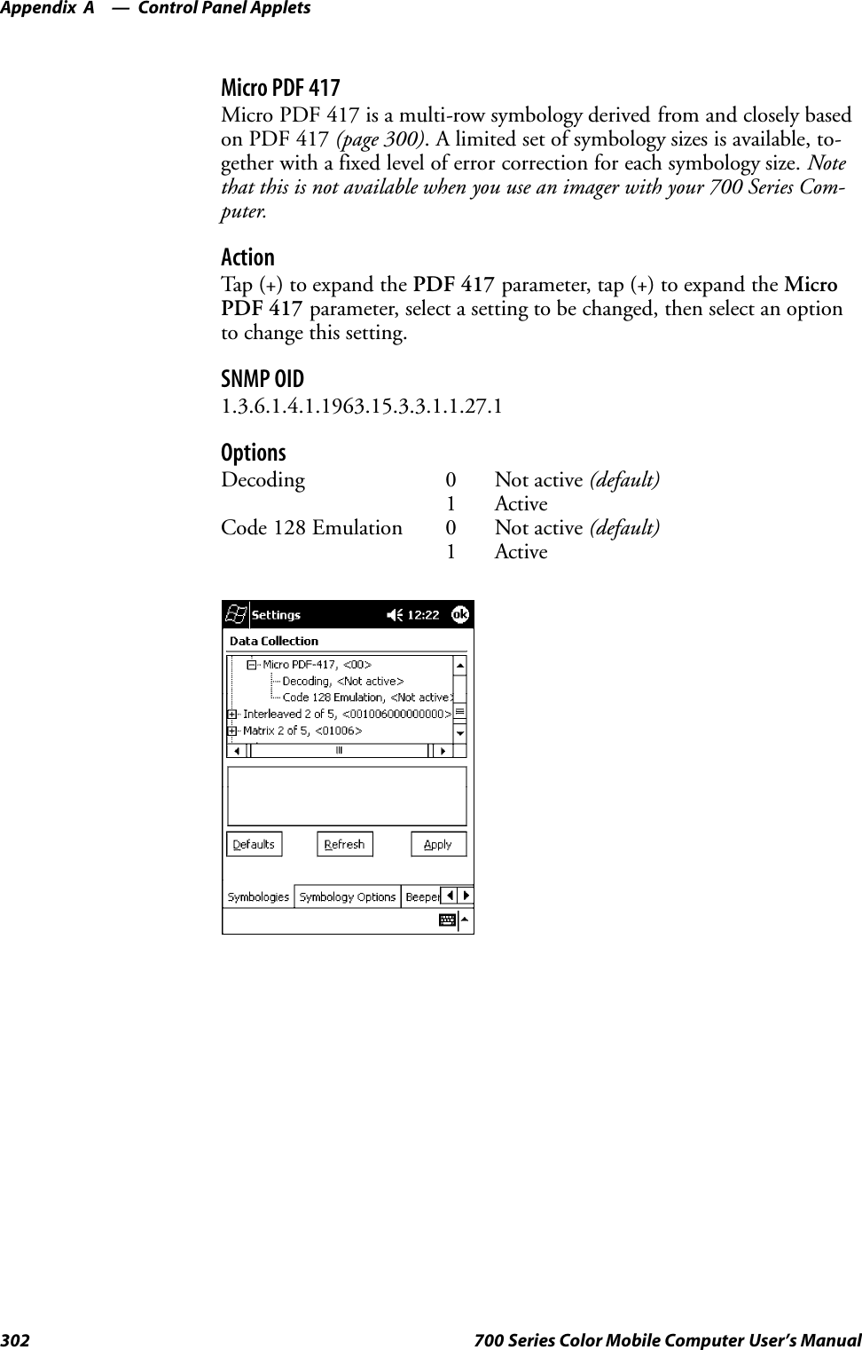 Control Panel AppletsAppendix —A302 700 Series Color Mobile Computer User’s ManualMicro PDF 417Micro PDF 417 is a multi-row symbology derived from and closely basedon PDF 417 (page 300). A limited set of symbology sizes is available, to-gether with a fixed level of error correction for each symbology size. Notethat this is not available when you use an imager with your 700 Series Com-puter.ActionTap (+) to expand the PDF 417 parameter, tap (+) to expand the MicroPDF 417 parameter, select a setting to be changed, then select an optionto change this setting.SNMP OID1.3.6.1.4.1.1963.15.3.3.1.1.27.1OptionsDecoding 0 Not active (default)1 ActiveCode 128 Emulation 0 Not active (default)1 Active