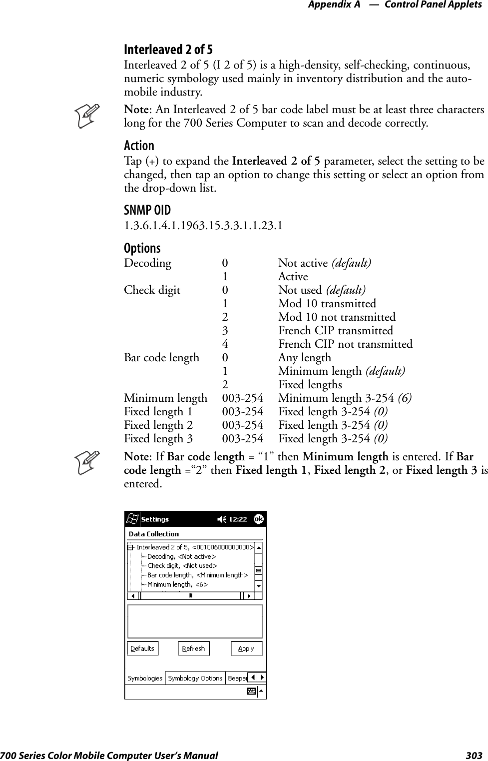 Control Panel AppletsAppendix —A303700 Series Color Mobile Computer User’s ManualInterleaved 2 of 5Interleaved 2 of 5 (I 2 of 5) is a high-density, self-checking, continuous,numeric symbology used mainly in inventory distribution and the auto-mobile industry.Note: An Interleaved 2 of 5 bar code label must be at least three characterslong for the 700 Series Computer to scan and decode correctly.ActionTap (+) to expand the Interleaved 2 of 5 parameter, select the setting to bechanged, then tap an option to change this setting or select an option fromthe drop-down list.SNMP OID1.3.6.1.4.1.1963.15.3.3.1.1.23.1OptionsDecoding 0 Not active (default)1 ActiveCheck digit 0 Not used (default)1 Mod 10 transmitted2 Mod 10 not transmitted3 French CIP transmitted4 French CIP not transmittedBar code length 0 Any length1 Minimum length (default)2 Fixed lengthsMinimum length 003-254 Minimum length 3-254 (6)Fixed length 1 003-254 Fixed length 3-254 (0)Fixed length 2 003-254 Fixed length 3-254 (0)Fixed length 3 003-254 Fixed length 3-254 (0)Note:IfBar code length =“1”thenMinimum length is entered. If Barcode length =“2” then Fixed length 1,Fixed length 2,orFixed length 3 isentered.