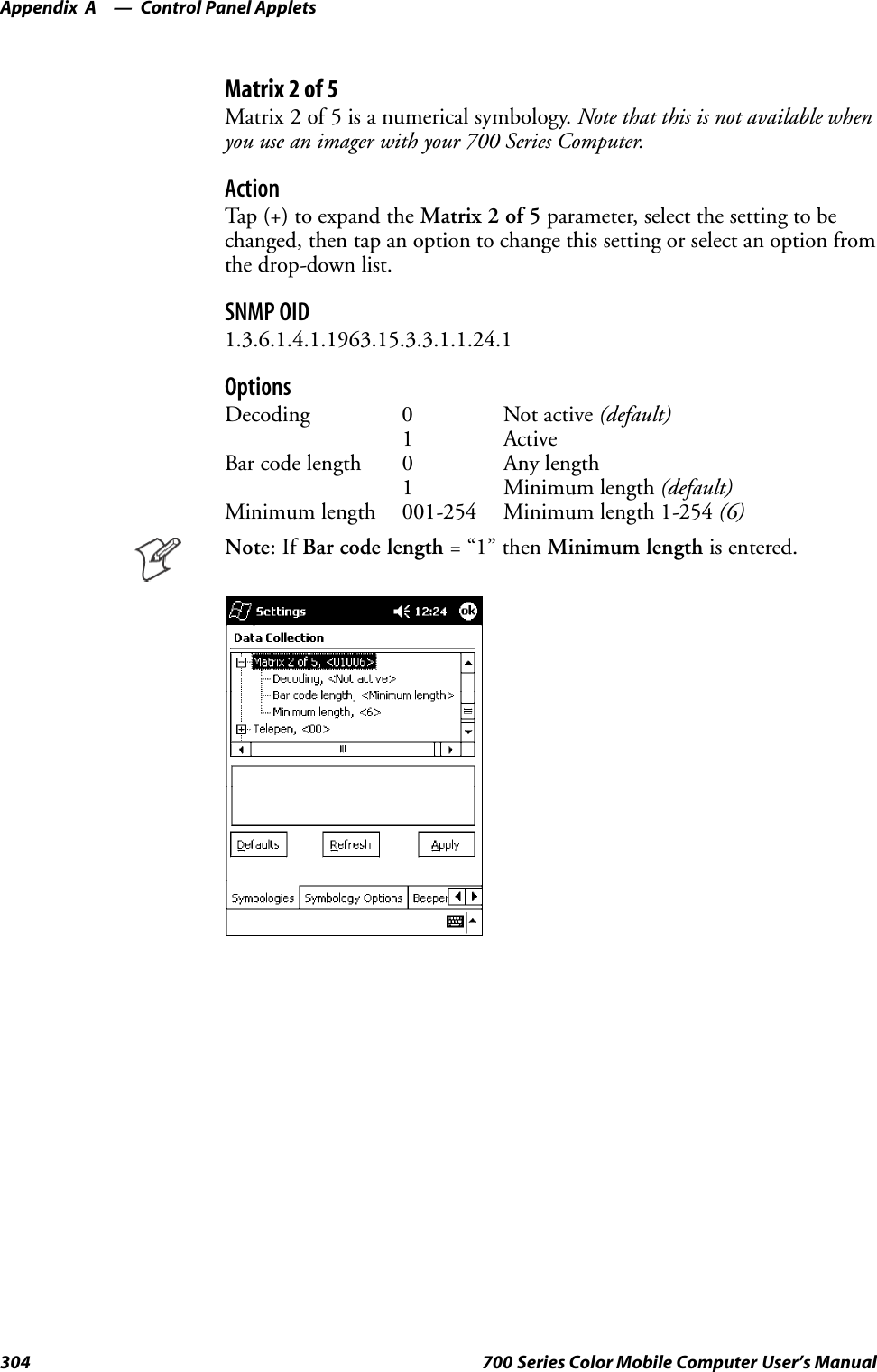 Control Panel AppletsAppendix —A304 700 Series Color Mobile Computer User’s ManualMatrix2of5Matrix 2 of 5 is a numerical symbology. Note that this is not available whenyou use an imager with your 700 Series Computer.ActionTap (+) to expand the Matrix 2 of 5 parameter, select the setting to bechanged, then tap an option to change this setting or select an option fromthe drop-down list.SNMP OID1.3.6.1.4.1.1963.15.3.3.1.1.24.1OptionsDecoding 0 Not active (default)1 ActiveBar code length 0 Any length1 Minimum length (default)Minimum length 001-254 Minimum length 1-254 (6)Note:IfBar code length =“1”thenMinimum length is entered.