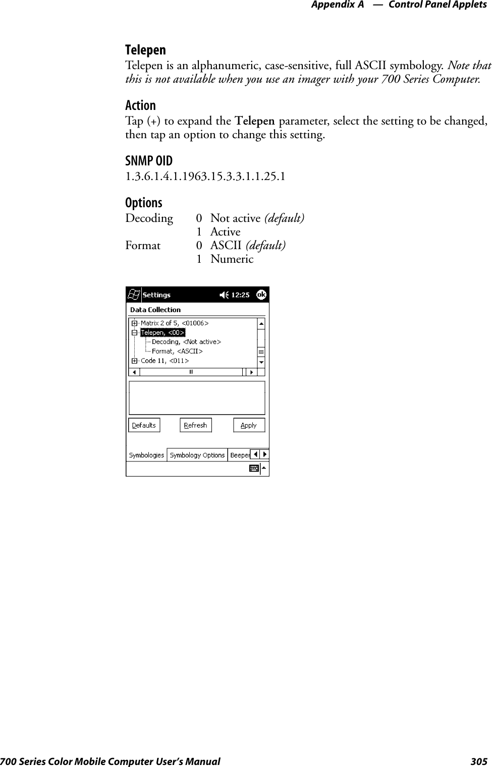 Control Panel AppletsAppendix —A305700 Series Color Mobile Computer User’s ManualTelepenTelepen is an alphanumeric, case-sensitive, full ASCII symbology. Note thatthis is not available when you use an imager with your 700 Series Computer.ActionTap (+) to expand the Telepen parameter, select the setting to be changed,then tap an option to change this setting.SNMP OID1.3.6.1.4.1.1963.15.3.3.1.1.25.1OptionsDecoding 0 Not active (default)1 ActiveFormat 0 ASCII (default)1 Numeric