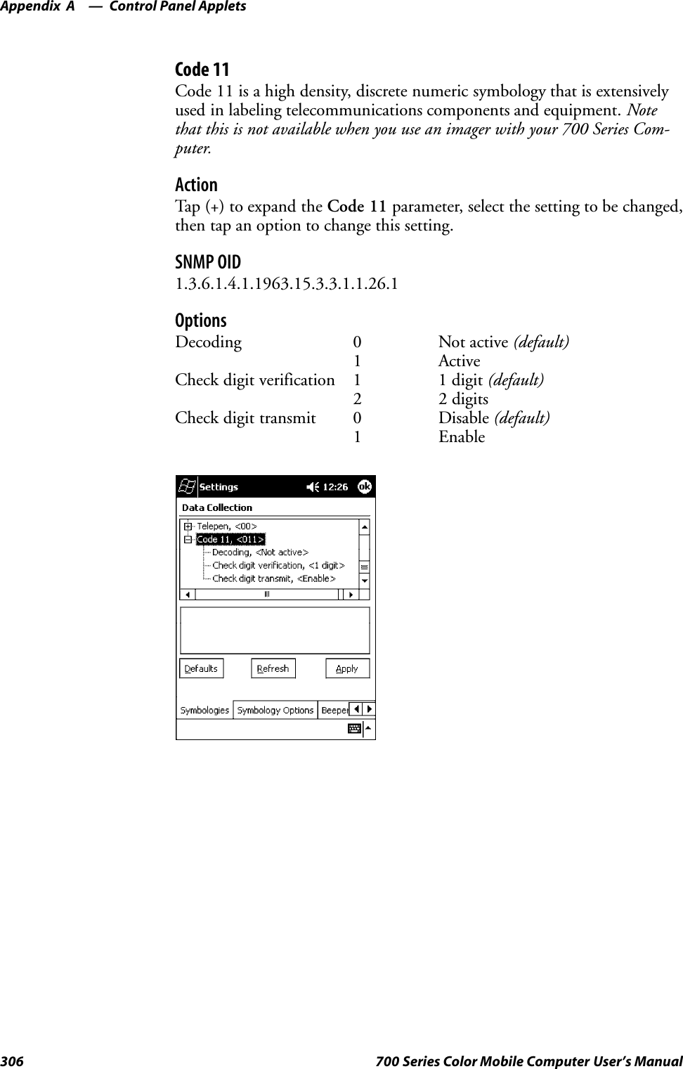 Control Panel AppletsAppendix —A306 700 Series Color Mobile Computer User’s ManualCode 11Code 11 is a high density, discrete numeric symbology that is extensivelyused in labeling telecommunications components and equipment. Notethat this is not available when you use an imager with your 700 Series Com-puter.ActionTap (+) to expand the Code 11 parameter, select the setting to be changed,then tap an option to change this setting.SNMP OID1.3.6.1.4.1.1963.15.3.3.1.1.26.1OptionsDecoding 0 Not active (default)1 ActiveCheck digit verification 1 1 digit (default)2 2 digitsCheck digit transmit 0 Disable (default)1 Enable