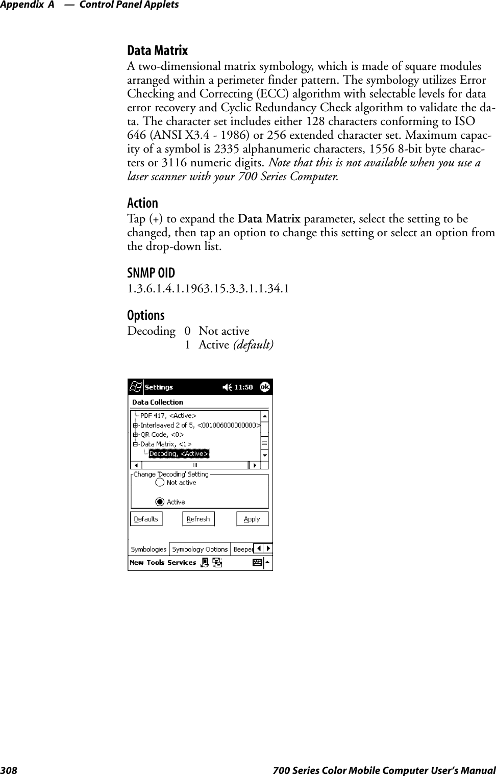 Control Panel AppletsAppendix —A308 700 Series Color Mobile Computer User’s ManualData MatrixA two-dimensional matrix symbology, which is made of square modulesarranged within a perimeter finder pattern. The symbology utilizes ErrorChecking and Correcting (ECC) algorithm with selectable levels for dataerror recovery and Cyclic Redundancy Check algorithm to validate the da-ta. The character set includes either 128 characters conforming to ISO646 (ANSI X3.4 - 1986) or 256 extended character set. Maximum capac-ity of a symbol is 2335 alphanumeric characters, 1556 8-bit byte charac-ters or 3116 numeric digits. Note that this is not available when you use alaser scanner with your 700 Series Computer.ActionTap (+) to expand the Data Matrix parameter, select the setting to bechanged, then tap an option to change this setting or select an option fromthe drop-down list.SNMP OID1.3.6.1.4.1.1963.15.3.3.1.1.34.1OptionsDecoding 0 Not active1 Active (default)