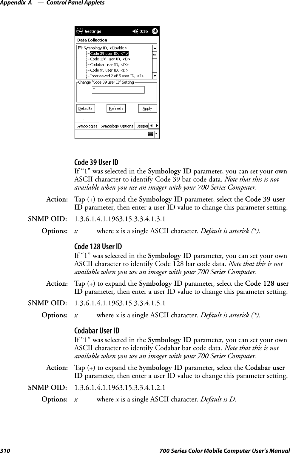 Control Panel AppletsAppendix —A310 700 Series Color Mobile Computer User’s ManualCode 39 User IDIf “1” was selected in the Symbology ID parameter, you can set your ownASCII character to identify Code 39 bar code data. Note that this is notavailable when you use an imager with your 700 Series Computer.Action: Tap (+) to expand the Symbology ID parameter, select the Code 39 userID parameter, then enter a user ID value to change this parameter setting.SNMP OID: 1.3.6.1.4.1.1963.15.3.3.4.1.3.1Options: xwhere xis a single ASCII character. Default is asterisk (*).Code 128 User IDIf “1” was selected in the Symbology ID parameter, you can set your ownASCII character to identify Code 128 bar code data. Note that this is notavailable when you use an imager with your 700 Series Computer.Action: Tap (+) to expand the Symbology ID parameter, select the Code 128 userID parameter, then enter a user ID value to change this parameter setting.SNMP OID: 1.3.6.1.4.1.1963.15.3.3.4.1.5.1Options: xwhere xis a single ASCII character. Default is asterisk (*).Codabar User IDIf “1” was selected in the Symbology ID parameter, you can set your ownASCII character to identify Codabar bar code data. Note that this is notavailable when you use an imager with your 700 Series Computer.Action: Tap (+) to expand the Symbology ID parameter, select the Codabar userID parameter, then enter a user ID value to change this parameter setting.SNMP OID: 1.3.6.1.4.1.1963.15.3.3.4.1.2.1Options: xwhere xis a single ASCII character. Default is D.