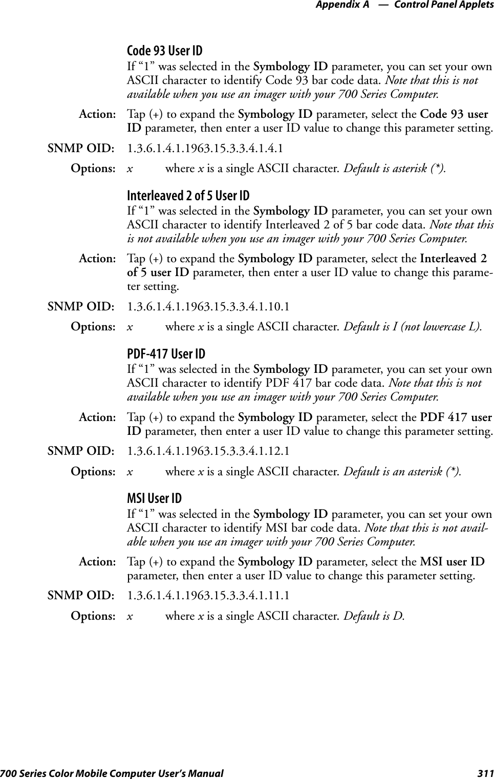 Control Panel AppletsAppendix —A311700 Series Color Mobile Computer User’s ManualCode 93 User IDIf “1” was selected in the Symbology ID parameter, you can set your ownASCII character to identify Code 93 bar code data. Note that this is notavailable when you use an imager with your 700 Series Computer.Action: Tap (+) to expand the Symbology ID parameter, select the Code 93 userID parameter, then enter a user ID value to change this parameter setting.SNMP OID: 1.3.6.1.4.1.1963.15.3.3.4.1.4.1Options: xwhere xis a single ASCII character. Default is asterisk (*).Interleaved 2 of 5 User IDIf “1” was selected in the Symbology ID parameter, you can set your ownASCII character to identify Interleaved 2 of 5 bar code data. Note that thisis not available when you use an imager with your 700 Series Computer.Action: Tap (+) to expand the Symbology ID parameter, select the Interleaved 2of 5 user ID parameter, then enter a user ID value to change this parame-ter setting.SNMP OID: 1.3.6.1.4.1.1963.15.3.3.4.1.10.1Options: xwhere xis a single ASCII character. Default is I (not lowercase L).PDF-417 User IDIf “1” was selected in the Symbology ID parameter, you can set your ownASCII character to identify PDF 417 bar code data. Note that this is notavailable when you use an imager with your 700 Series Computer.Action: Tap (+) to expand the Symbology ID parameter, select the PDF 417 userID parameter, then enter a user ID value to change this parameter setting.SNMP OID: 1.3.6.1.4.1.1963.15.3.3.4.1.12.1Options: xwhere xis a single ASCII character. Default is an asterisk (*).MSI User IDIf “1” was selected in the Symbology ID parameter, you can set your ownASCII character to identify MSI bar code data. Note that this is not avail-able when you use an imager with your 700 Series Computer.Action: Tap (+) to expand the Symbology ID parameter, select the MSI user IDparameter, then enter a user ID value to change this parameter setting.SNMP OID: 1.3.6.1.4.1.1963.15.3.3.4.1.11.1Options: xwhere xis a single ASCII character. Default is D.