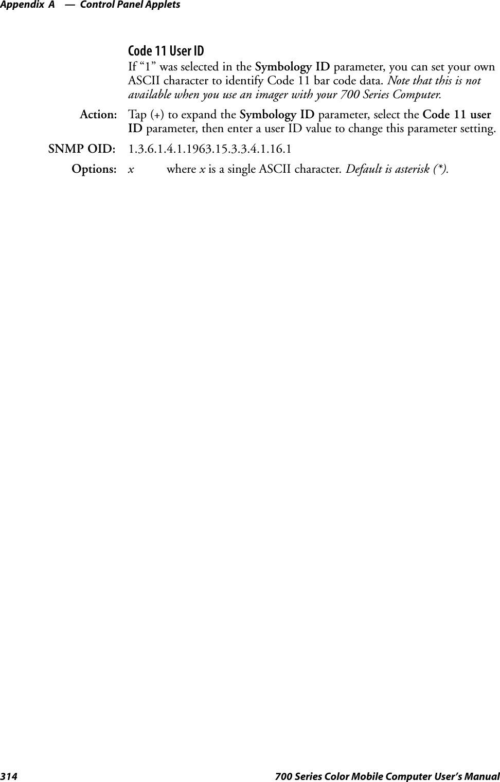 Control Panel AppletsAppendix —A314 700 Series Color Mobile Computer User’s ManualCode 11 User IDIf “1” was selected in the Symbology ID parameter, you can set your ownASCII character to identify Code 11 bar code data. Note that this is notavailable when you use an imager with your 700 Series Computer.Action: Tap (+) to expand the Symbology ID parameter, select the Code 11 userID parameter, then enter a user ID value to change this parameter setting.SNMP OID: 1.3.6.1.4.1.1963.15.3.3.4.1.16.1Options: xwhere xis a single ASCII character. Default is asterisk (*).