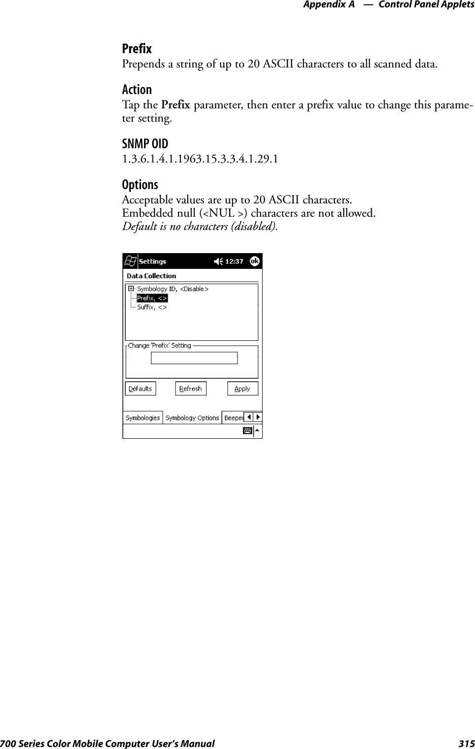 Control Panel AppletsAppendix —A315700 Series Color Mobile Computer User’s ManualPrefixPrepends a string of up to 20 ASCII characters to all scanned data.ActionTap th e Prefix parameter, then enter a prefix value to change this parame-ter setting.SNMP OID1.3.6.1.4.1.1963.15.3.3.4.1.29.1OptionsAcceptable values are up to 20 ASCII characters.Embedded null (&lt;NUL &gt;) characters are not allowed.Default is no characters (disabled).