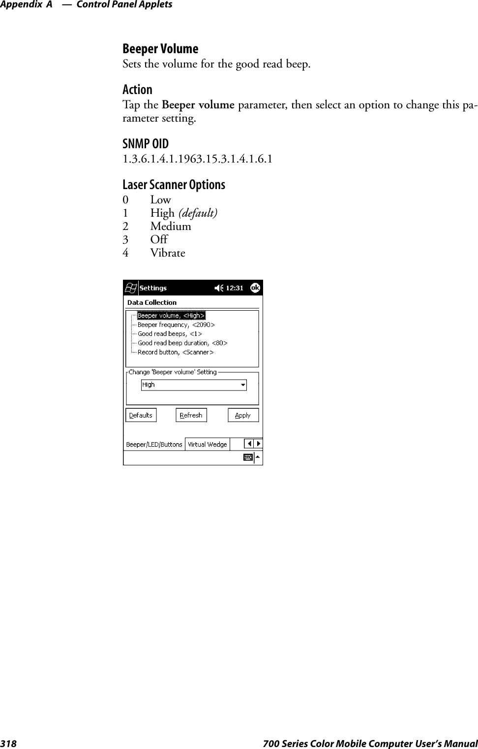 Control Panel AppletsAppendix —A318 700 Series Color Mobile Computer User’s ManualBeeper VolumeSets the volume for the good read beep.ActionTap th e Beeper volume parameter, then select an option to change this pa-rameter setting.SNMP OID1.3.6.1.4.1.1963.15.3.1.4.1.6.1Laser Scanner Options0Low1High(default)2 Medium3 Off4 Vibrate