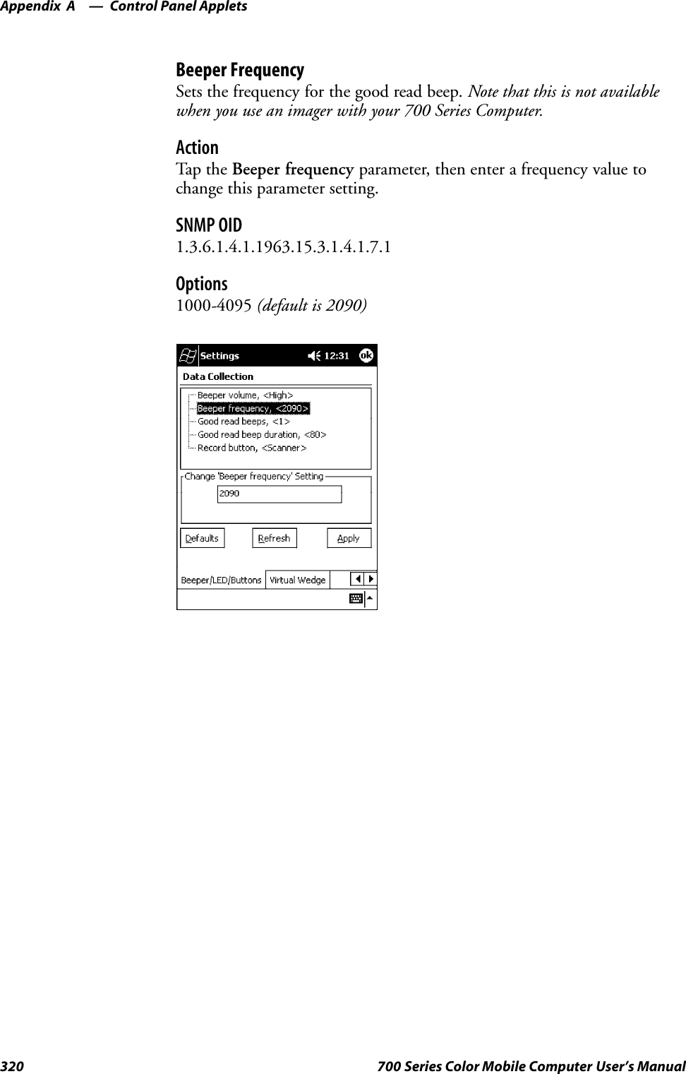Control Panel AppletsAppendix —A320 700 Series Color Mobile Computer User’s ManualBeeper FrequencySets the frequency for the good read beep. Note that this is not availablewhen you use an imager with your 700 Series Computer.ActionTap th e Beeper frequency parameter, then enter a frequency value tochange this parameter setting.SNMP OID1.3.6.1.4.1.1963.15.3.1.4.1.7.1Options1000-4095 (default is 2090)