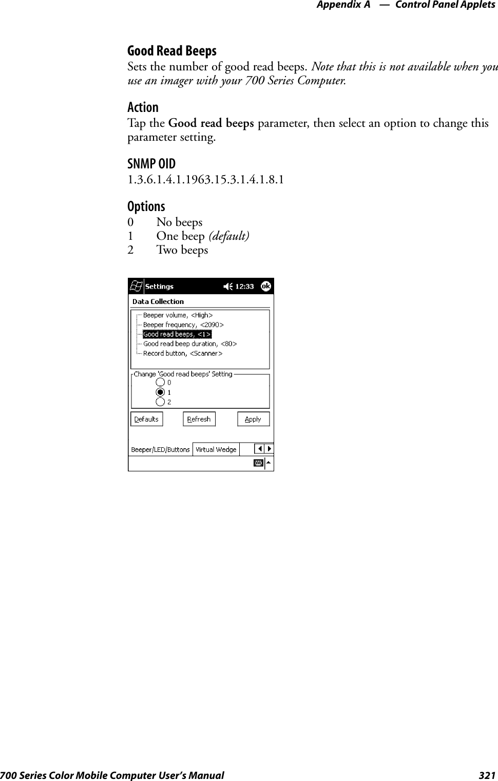 Control Panel AppletsAppendix —A321700 Series Color Mobile Computer User’s ManualGood Read BeepsSets the number of good read beeps. Note that this is not available when youuse an imager with your 700 Series Computer.ActionTap th e Good read beeps parameter, then select an option to change thisparameter setting.SNMP OID1.3.6.1.4.1.1963.15.3.1.4.1.8.1Options0 No beeps1 One beep (default)2 Two beeps
