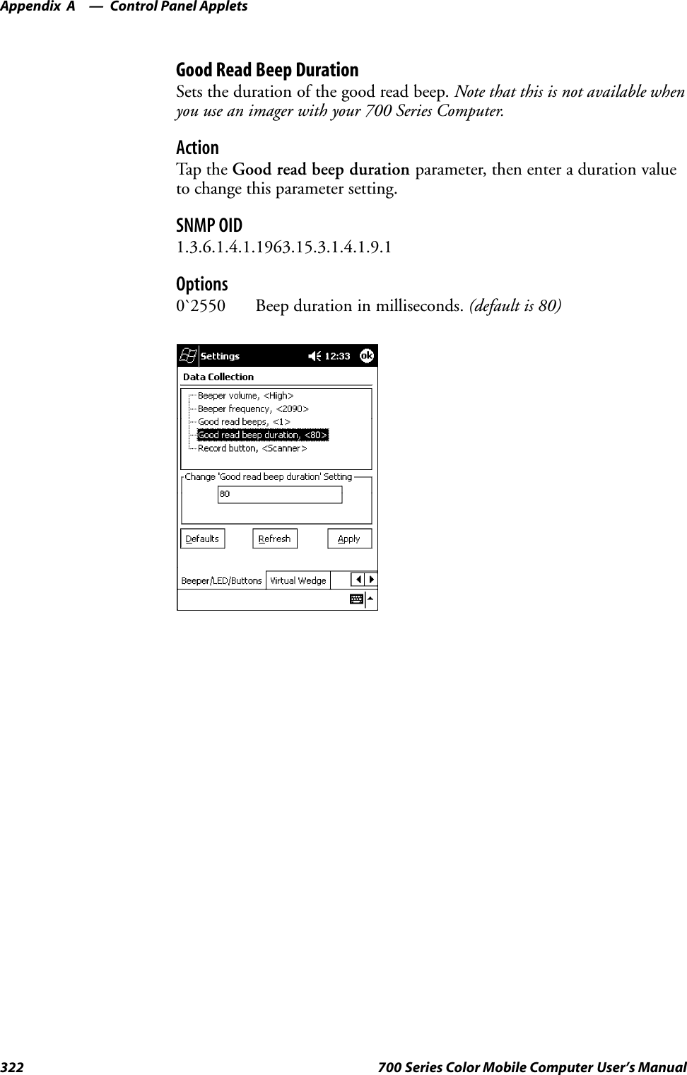 Control Panel AppletsAppendix —A322 700 Series Color Mobile Computer User’s ManualGood Read Beep DurationSets the duration of the good read beep. Note that this is not available whenyou use an imager with your 700 Series Computer.ActionTap th e Good read beep duration parameter, then enter a duration valueto change this parameter setting.SNMP OID1.3.6.1.4.1.1963.15.3.1.4.1.9.1Options0`2550 Beep duration in milliseconds. (default is 80)