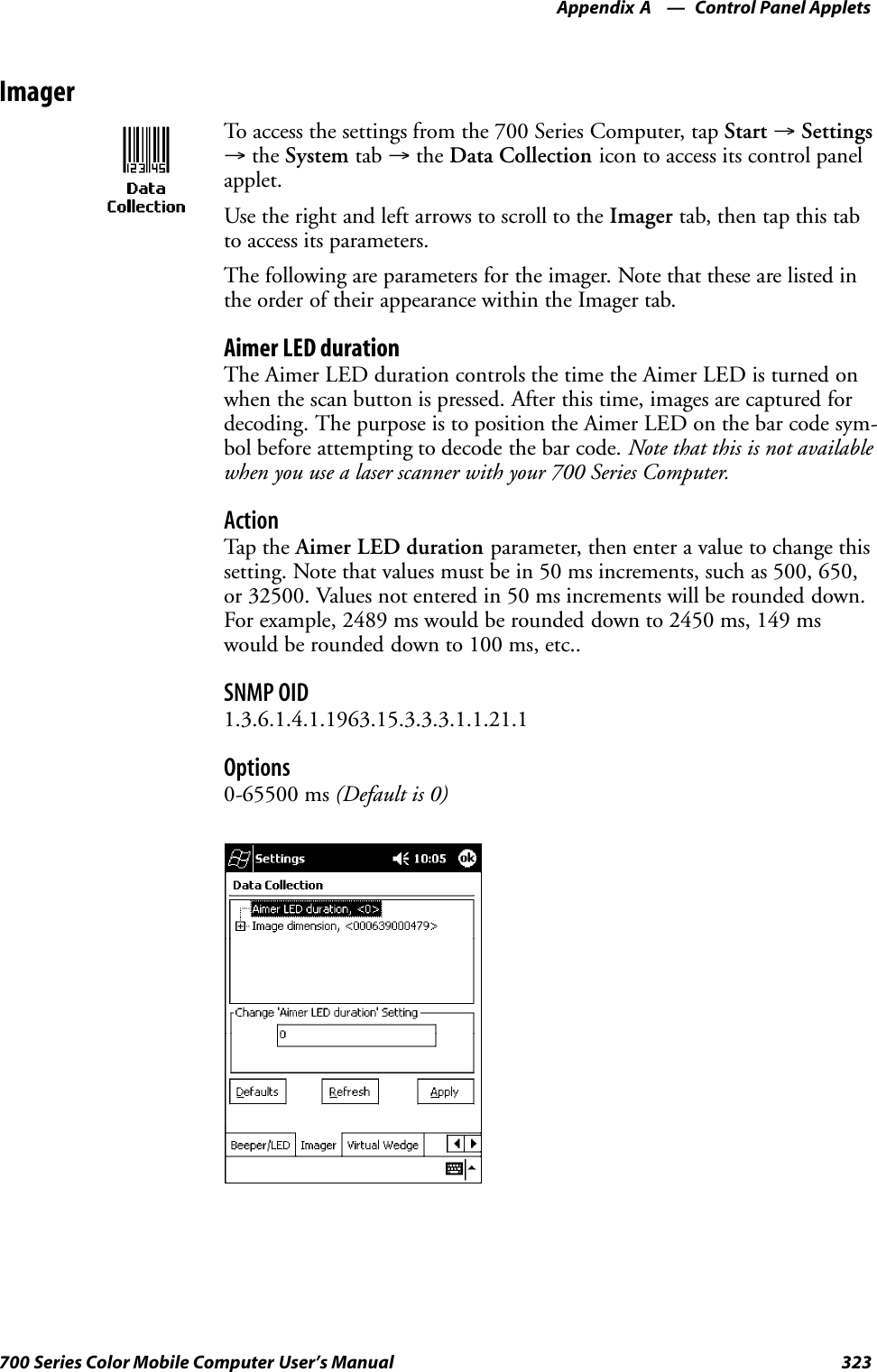 Control Panel AppletsAppendix —A323700 Series Color Mobile Computer User’s ManualImagerTo access the settings from the 700 Series Computer, tap Start →Settings→the System tab →the Data Collection icon to access its control panelapplet.Use the right and left arrows to scroll to the Imager tab, then tap this tabto access its parameters.The following are parameters for the imager. Note that these are listed inthe order of their appearance within the Imager tab.Aimer LED durationThe Aimer LED duration controls the time the Aimer LED is turned onwhen the scan button is pressed. After this time, images are captured fordecoding. The purpose is to position the Aimer LED on the bar code sym-bol before attempting to decode the bar code. Note that this is not availablewhen you use a laser scanner with your 700 Series Computer.ActionTap th e Aimer LED duration parameter, then enter a value to change thissetting. Note that values must be in 50 ms increments, such as 500, 650,or 32500. Values not entered in 50 ms increments will be rounded down.For example, 2489 ms would be rounded down to 2450 ms, 149 mswould be rounded down to 100 ms, etc..SNMP OID1.3.6.1.4.1.1963.15.3.3.3.1.1.21.1Options0-65500 ms (Default is 0)