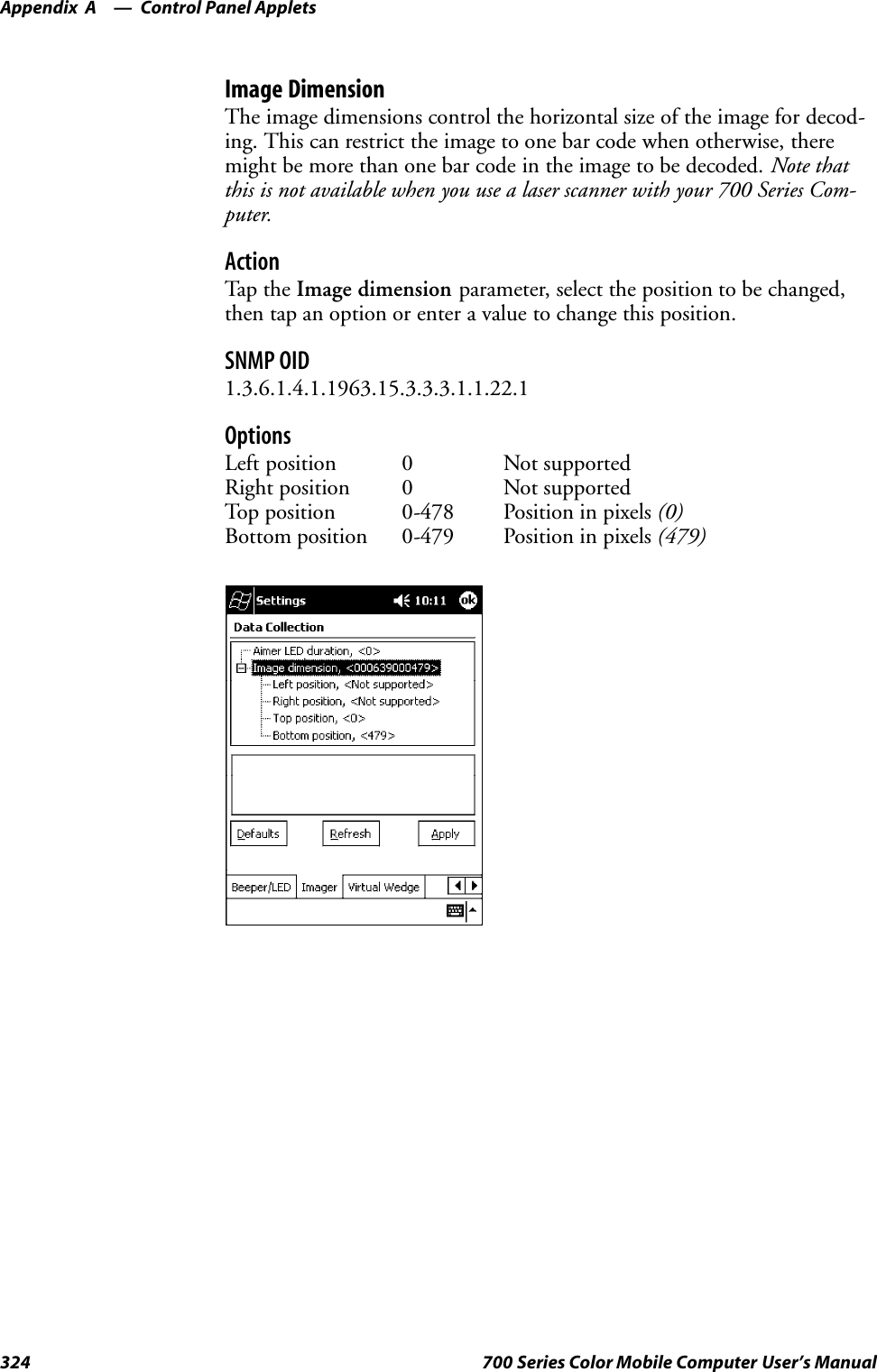 Control Panel AppletsAppendix —A324 700 Series Color Mobile Computer User’s ManualImage DimensionThe image dimensions control the horizontal size of the image for decod-ing. This can restrict the image to one bar code when otherwise, theremight be more than one bar code in the image to be decoded. Note thatthis is not available when you use a laser scanner with your 700 Series Com-puter.ActionTap th e Image dimension parameter, select the position to be changed,then tap an option or enter a value to change this position.SNMP OID1.3.6.1.4.1.1963.15.3.3.3.1.1.22.1OptionsLeft position 0 Not supportedRight position 0 Not supportedTop position 0-478 Position in pixels (0)Bottom position 0-479 Position in pixels (479)