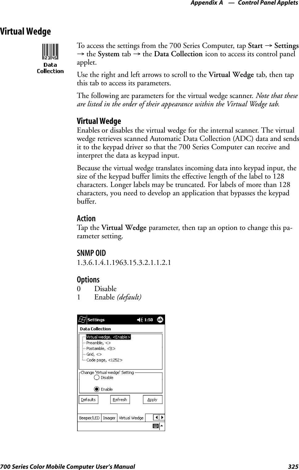 Control Panel AppletsAppendix —A325700 Series Color Mobile Computer User’s ManualVirtual WedgeTo access the settings from the 700 Series Computer, tap Start →Settings→the System tab →the Data Collection icon to access its control panelapplet.Use the right and left arrows to scroll to the Virtual Wedge tab, then tapthis tab to access its parameters.The following are parameters for the virtual wedge scanner. Note that theseare listed in the order of their appearance within the Virtual Wedge tab.Virtual WedgeEnables or disables the virtual wedge for the internal scanner. The virtualwedge retrieves scanned Automatic Data Collection (ADC) data and sendsit to the keypad driver so that the 700 Series Computer can receive andinterpret the data as keypad input.Because the virtual wedge translates incoming data into keypad input, thesize of the keypad buffer limits the effective length of the label to 128characters. Longer labels may be truncated. For labels of more than 128characters, you need to develop an application that bypasses the keypadbuffer.ActionTap th e Virtual Wedge parameter, then tap an option to change this pa-rameter setting.SNMP OID1.3.6.1.4.1.1963.15.3.2.1.1.2.1Options0 Disable1 Enable (default)