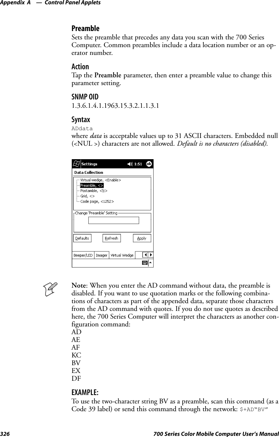 Control Panel AppletsAppendix —A326 700 Series Color Mobile Computer User’s ManualPreambleSets the preamble that precedes any data you scan with the 700 SeriesComputer. Common preambles include a data location number or an op-erator number.ActionTap th e Preamble parameter, then enter a preamble value to change thisparameter setting.SNMP OID1.3.6.1.4.1.1963.15.3.2.1.1.3.1SyntaxADdatawhere data is acceptable values up to 31 ASCII characters. Embedded null(&lt;NUL &gt;) characters are not allowed. Default is no characters (disabled).Note: When you enter the AD command without data, the preamble isdisabled. If you want to use quotation marks or the following combina-tions of characters as part of the appended data, separate those charactersfrom the AD command with quotes. If you do not use quotes as describedhere, the 700 Series Computer will interpret the characters as another con-figuration command:ADAEAFKCBVEXDFEXAMPLE:To use the two-character string BV as a preamble, scan this command (as aCode 39 label) or send this command through the network: $+AD“BV”