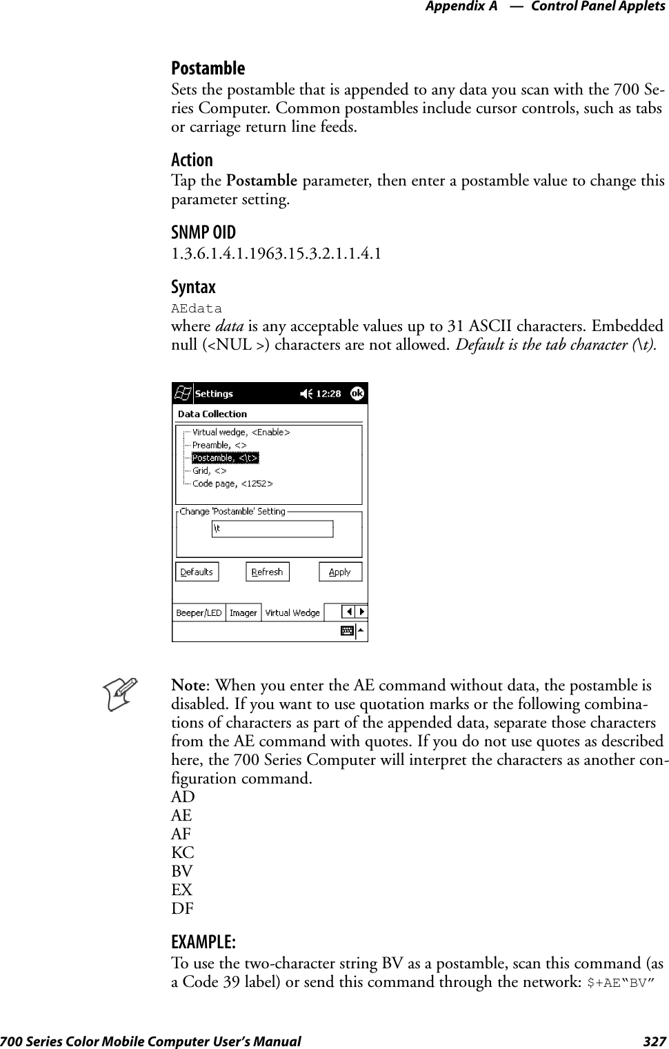 Control Panel AppletsAppendix —A327700 Series Color Mobile Computer User’s ManualPostambleSets the postamble that is appended to any data you scan with the 700 Se-ries Computer. Common postambles include cursor controls, such as tabsor carriage return line feeds.ActionTap th e Postamble parameter, then enter a postamble value to change thisparameter setting.SNMP OID1.3.6.1.4.1.1963.15.3.2.1.1.4.1SyntaxAEdatawhere data is any acceptable values up to 31 ASCII characters. Embeddednull (&lt;NUL &gt;) characters are not allowed. Default is the tab character (\t).Note: When you enter the AE command without data, the postamble isdisabled. If you want to use quotation marks or the following combina-tions of characters as part of the appended data, separate those charactersfrom the AE command with quotes. If you do not use quotes as describedhere, the 700 Series Computer will interpret the characters as another con-figuration command.ADAEAFKCBVEXDFEXAMPLE:To use the two-character string BV as a postamble, scan this command (asa Code 39 label) or send this command through the network: $+AE“BV”