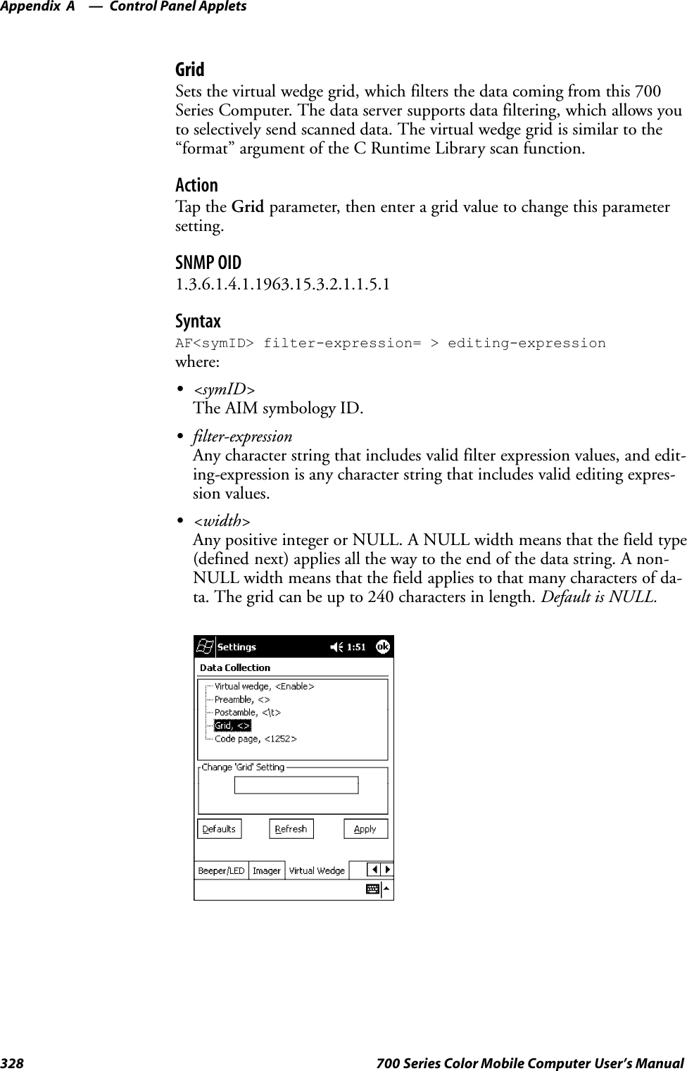 Control Panel AppletsAppendix —A328 700 Series Color Mobile Computer User’s ManualGridSets the virtual wedge grid, which filters the data coming from this 700Series Computer. The data server supports data filtering, which allows youto selectively send scanned data. The virtual wedge grid is similar to the“format” argument of the C Runtime Library scan function.ActionTap th e Grid parameter, then enter a grid value to change this parametersetting.SNMP OID1.3.6.1.4.1.1963.15.3.2.1.1.5.1SyntaxAF&lt;symID&gt; filter-expression= &gt; editing-expressionwhere:S&lt;symID&gt;The AIM symbology ID.Sfilter-expressionAny character string that includes valid filter expression values, and edit-ing-expression is any character string that includes valid editing expres-sion values.S&lt;width&gt;Any positive integer or NULL. A NULL width means that the field type(defined next) applies all the way to the end of the data string. A non-NULL width means that the field applies to that many characters of da-ta. The grid can be up to 240 characters in length. Default is NULL.