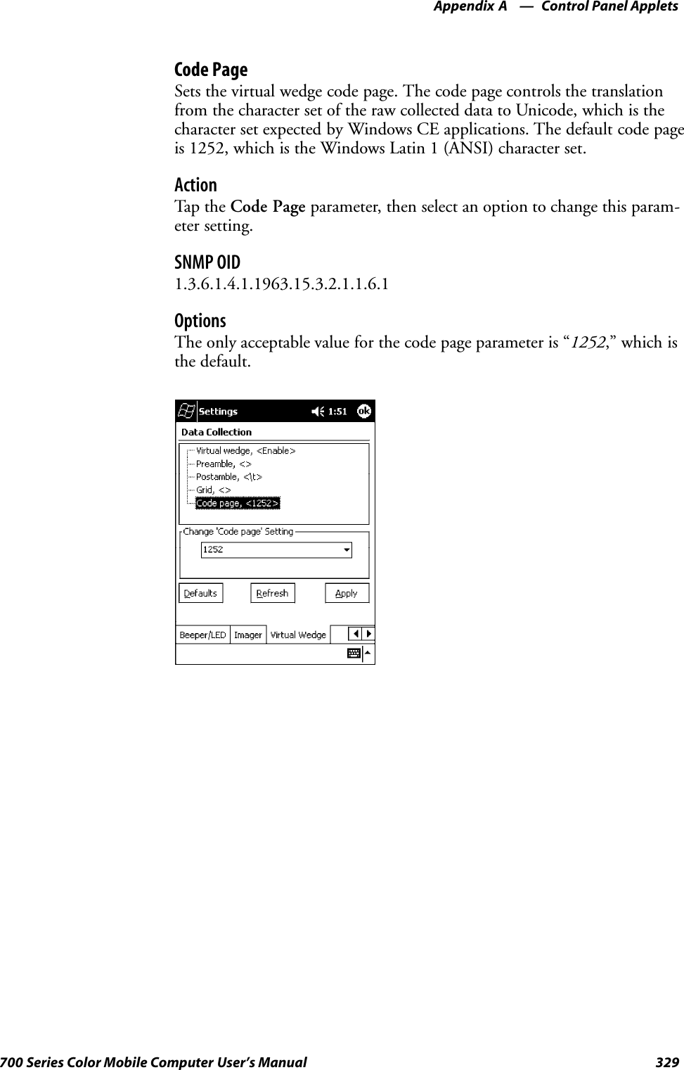 Control Panel AppletsAppendix —A329700 Series Color Mobile Computer User’s ManualCode PageSets the virtual wedge code page. The code page controls the translationfrom the character set of the raw collected data to Unicode, which is thecharacter set expected by Windows CE applications. The default code pageis 1252, which is the Windows Latin 1 (ANSI) character set.ActionTap th e Code Page parameter, then select an option to change this param-eter setting.SNMP OID1.3.6.1.4.1.1963.15.3.2.1.1.6.1OptionsThe only acceptable value for the code page parameter is “1252,” which isthe default.