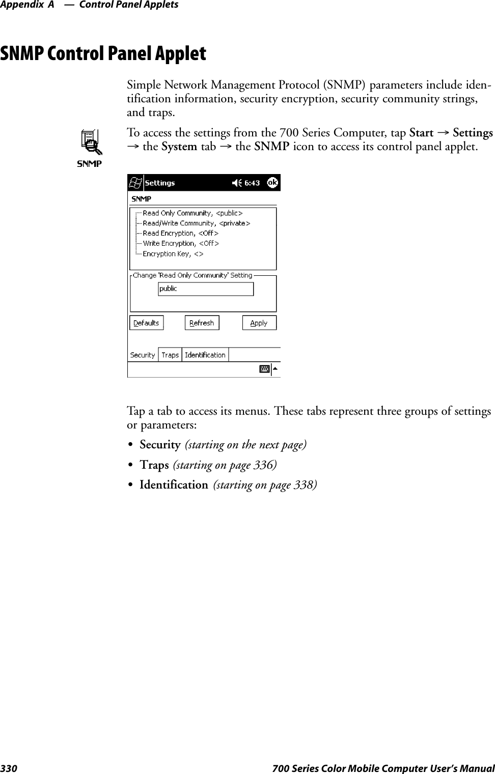 Control Panel AppletsAppendix —A330 700 Series Color Mobile Computer User’s ManualSNMP Control Panel AppletSimple Network Management Protocol (SNMP) parameters include iden-tification information, security encryption, security community strings,and traps.To access the settings from the 700 Series Computer, tap Start →Settings→the System tab →the SNMP icon to access its control panel applet.Tap a tab to access its menus. These tabs represent three groups of settingsor parameters:SSecurity (starting on the next page)STraps (starting on page 336)SIdentification (starting on page 338)