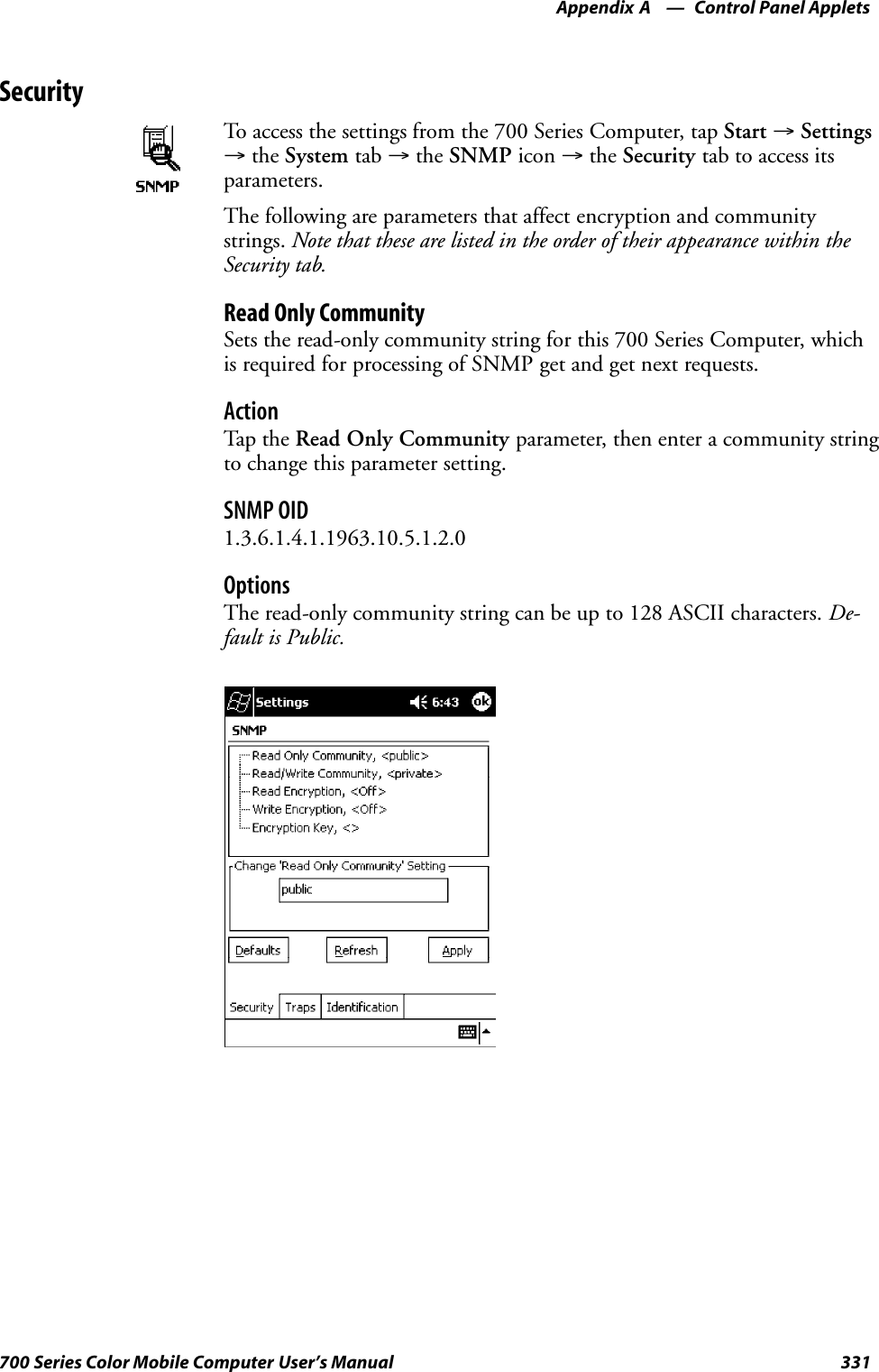 Control Panel AppletsAppendix —A331700 Series Color Mobile Computer User’s ManualSecurityTo access the settings from the 700 Series Computer, tap Start →Settings→the System tab →the SNMP icon →the Security tab to access itsparameters.The following are parameters that affect encryption and communitystrings. Note that these are listed in the order of their appearance within theSecurity tab.Read Only CommunitySets the read-only community string for this 700 Series Computer, whichis required for processing of SNMP get and get next requests.ActionTap th e Read Only Community parameter, then enter a community stringto change this parameter setting.SNMP OID1.3.6.1.4.1.1963.10.5.1.2.0OptionsThe read-only community string can be up to 128 ASCII characters. De-fault is Public.