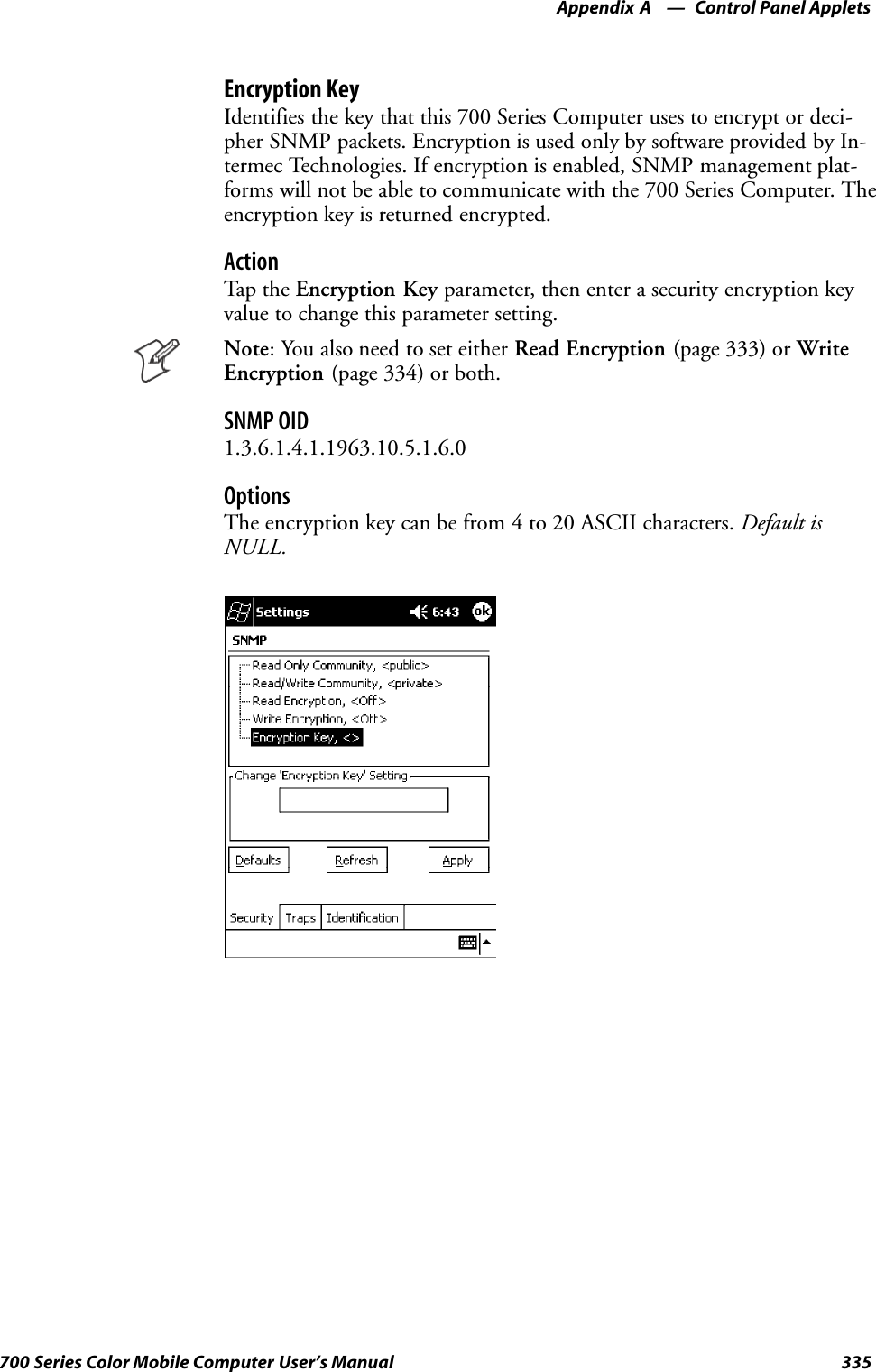 Control Panel AppletsAppendix —A335700 Series Color Mobile Computer User’s ManualEncryption KeyIdentifies the key that this 700 Series Computer uses to encrypt or deci-pher SNMP packets. Encryption is used only by software provided by In-termec Technologies. If encryption is enabled, SNMP management plat-forms will not be able to communicate with the 700 Series Computer. Theencryption key is returned encrypted.ActionTap th e Encryption Key parameter, then enter a security encryption keyvalue to change this parameter setting.Note: You also need to set either Read Encryption (page 333) or WriteEncryption (page 334) or both.SNMP OID1.3.6.1.4.1.1963.10.5.1.6.0OptionsThe encryption key can be from 4 to 20 ASCII characters. Default isNULL.