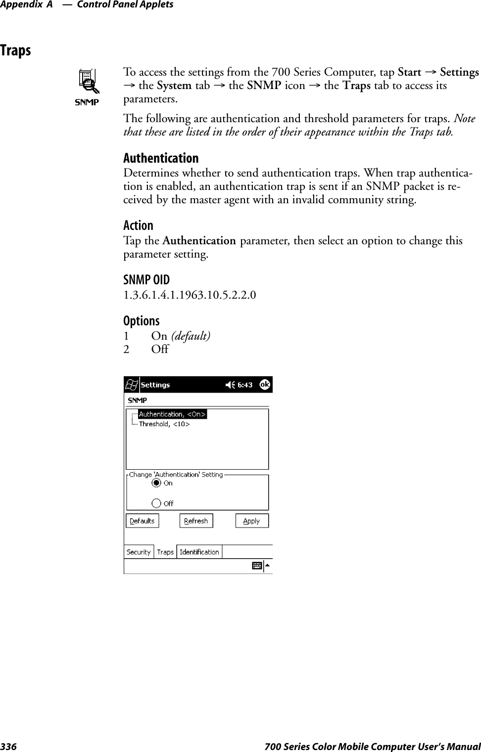 Control Panel AppletsAppendix —A336 700 Series Color Mobile Computer User’s ManualTrapsTo access the settings from the 700 Series Computer, tap Start →Settings→the System tab →the SNMP icon →the Traps tab to access itsparameters.The following are authentication and threshold parameters for traps. Notethat these are listed in the order of their appearance within the Traps tab.AuthenticationDetermines whether to send authentication traps. When trap authentica-tion is enabled, an authentication trap is sent if an SNMP packet is re-ceived by the master agent with an invalid community string.ActionTap th e Authentication parameter, then select an option to change thisparameter setting.SNMP OID1.3.6.1.4.1.1963.10.5.2.2.0Options1On(default)2 Off