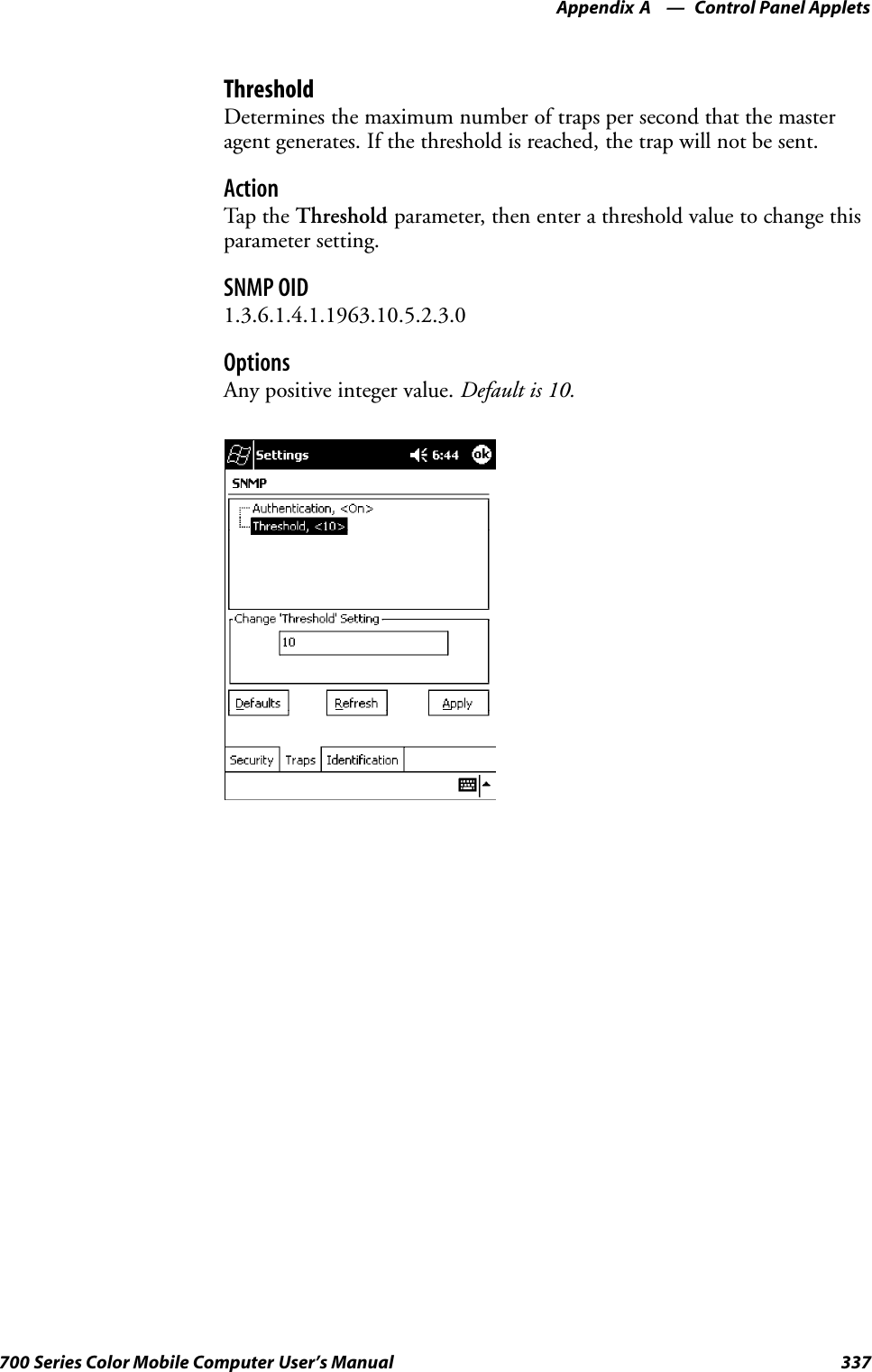 Control Panel AppletsAppendix —A337700 Series Color Mobile Computer User’s ManualThresholdDetermines the maximum number of traps per second that the masteragent generates. If the threshold is reached, the trap will not be sent.ActionTap th e Threshold parameter, then enter a threshold value to change thisparameter setting.SNMP OID1.3.6.1.4.1.1963.10.5.2.3.0OptionsAny positive integer value. Default is 10.