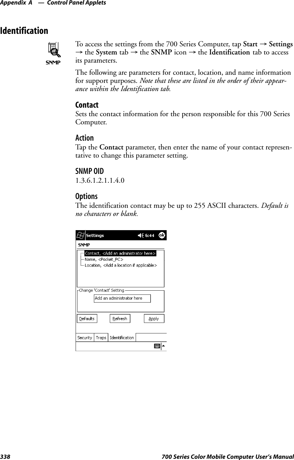 Control Panel AppletsAppendix —A338 700 Series Color Mobile Computer User’s ManualIdentificationTo access the settings from the 700 Series Computer, tap Start →Settings→the System tab →the SNMP icon →the Identification tab to accessits parameters.The following are parameters for contact, location, and name informationfor support purposes. Note that these are listed in the order of their appear-ance within the Identification tab.ContactSets the contact information for the person responsible for this 700 SeriesComputer.ActionTap th e Contact parameter, then enter the name of your contact represen-tative to change this parameter setting.SNMP OID1.3.6.1.2.1.1.4.0OptionsThe identification contact may be up to 255 ASCII characters. Default isno characters or blank.