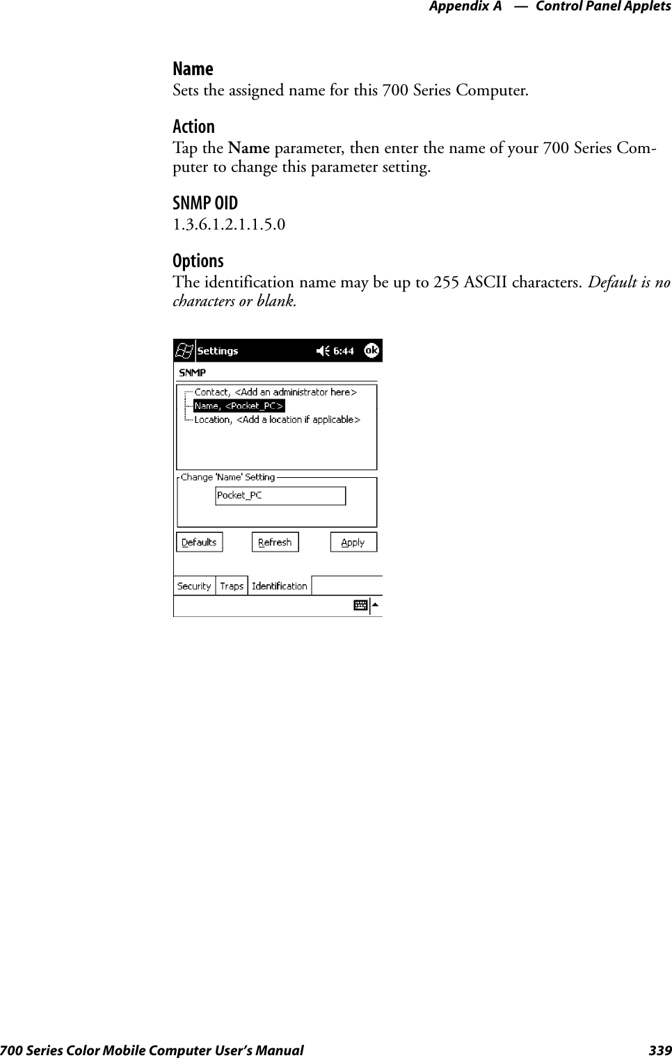 Control Panel AppletsAppendix —A339700 Series Color Mobile Computer User’s ManualNameSets the assigned name for this 700 Series Computer.ActionTap th e Name parameter, then enter the name of your 700 Series Com-puter to change this parameter setting.SNMP OID1.3.6.1.2.1.1.5.0OptionsThe identification name may be up to 255 ASCII characters. Default is nocharacters or blank.