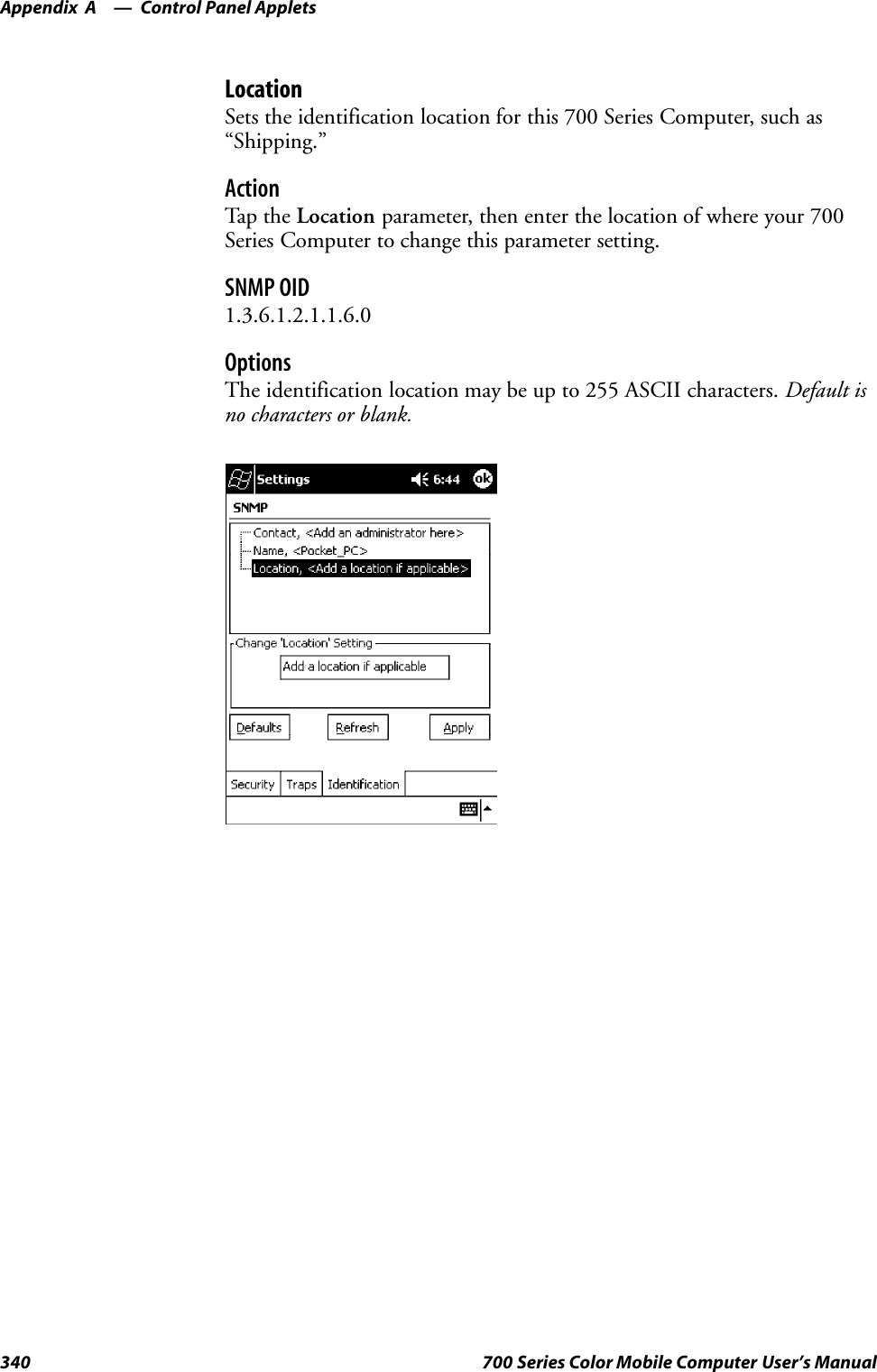 Control Panel AppletsAppendix —A340 700 Series Color Mobile Computer User’s ManualLocationSets the identification location for this 700 Series Computer, such as“Shipping.”ActionTap th e Location parameter, then enter the location of where your 700Series Computer to change this parameter setting.SNMP OID1.3.6.1.2.1.1.6.0OptionsThe identification location may be up to 255 ASCII characters. Default isno characters or blank.