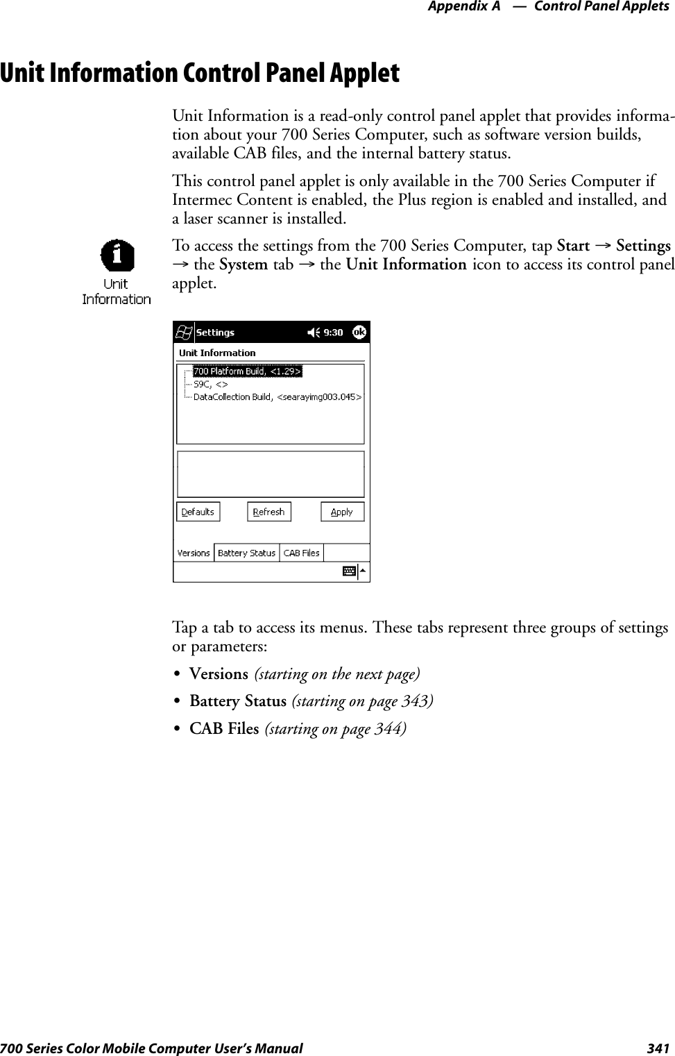 Control Panel AppletsAppendix —A341700 Series Color Mobile Computer User’s ManualUnit Information Control Panel AppletUnit Information is a read-only control panel applet that provides informa-tion about your 700 Series Computer, such as software version builds,available CAB files, and the internal battery status.This control panel applet is only available in the 700 Series Computer ifIntermec Content is enabled, the Plus region is enabled and installed, anda laser scanner is installed.To access the settings from the 700 Series Computer, tap Start →Settings→the System tab →the Unit Information icon to access its control panelapplet.Tap a tab to access its menus. These tabs represent three groups of settingsor parameters:SVersions (starting on the next page)SBattery Status (starting on page 343)SCAB Files (starting on page 344)