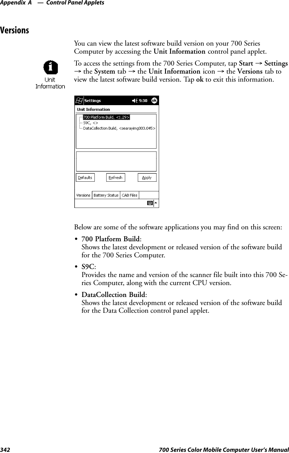 Control Panel AppletsAppendix —A342 700 Series Color Mobile Computer User’s ManualVersionsYou can view the latest software build version on your 700 SeriesComputer by accessing the Unit Information control panel applet.To access the settings from the 700 Series Computer, tap Start →Settings→the System tab →the Unit Information icon →the Versions tab toview the latest software build version. Tap ok to exit this information.Below are some of the software applications you may find on this screen:S700 Platform Build:Shows the latest development or released version of the software buildfor the 700 Series Computer.SS9C:Provides the name and version of the scanner file built into this 700 Se-ries Computer, along with the current CPU version.SDataCollection Build:Shows the latest development or released version of the software buildfor the Data Collection control panel applet.