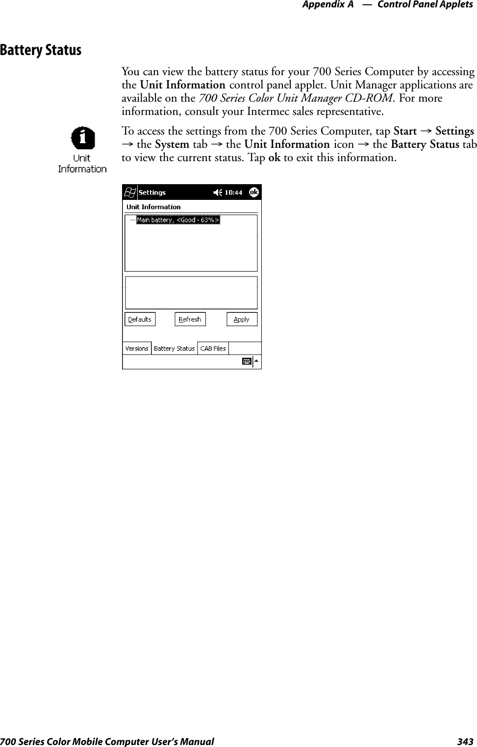 Control Panel AppletsAppendix —A343700 Series Color Mobile Computer User’s ManualBattery StatusYou can view the battery status for your 700 Series Computer by accessingthe Unit Information control panel applet. Unit Manager applications areavailable on the 700 Series Color Unit Manager CD-ROM.Formoreinformation, consult your Intermec sales representative.To access the settings from the 700 Series Computer, tap Start →Settings→the System tab →the Unit Information icon →the Battery Status tabto view the current status. Tap ok to exit this information.