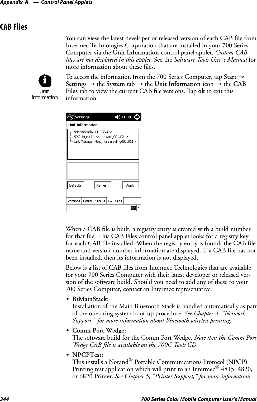 Control Panel AppletsAppendix —A344 700 Series Color Mobile Computer User’s ManualCAB FilesYou can view the latest developer or released version of each CAB file fromIntermec Technologies Corporation that are installed in your 700 SeriesComputer via the Unit Information control panel applet. Custom CABfiles are not displayed in this applet. See the Software Tools User’ s Manual formore information about these files.To access the information from the 700 Series Computer, tap Start →Settings →the System tab →the Unit Information icon →the CABFiles tab to view the current CAB file versions. Tap ok to exit thisinformation.When a CAB file is built, a registry entry is created with a build numberfor that file. This CAB Files control panel applet looks for a registry keyfor each CAB file installed. When the registry entry is found, the CAB filename and version number information are displayed. If a CAB file has notbeen installed, then its information is not displayed.Below is a list of CAB files from Intermec Technologies that are availablefor your 700 Series Computer with their latest developer or released ver-sion of the software build. Should you need to add any of these to your700 Series Computer, contact an Intermec representative.SBtMainStack:Installation of the Main Bluetooth Stack is handled automatically as partof the operating system boot-up procedure. See Chapter 4, “NetworkSupport,” for more information about Bluetooth wireless printing.SComm Port Wedge:The software build for the Comm Port Wedge. Note that the Comm PortWedge CAB file is available on the 700C Tools CD.SNPCPTest:This installs a NorandPortable Communications Protocol (NPCP)Printing test application which will print to an Intermec4815, 4820,or 6820 Printer. See Chapter 5, “Printer Support,” for more information.