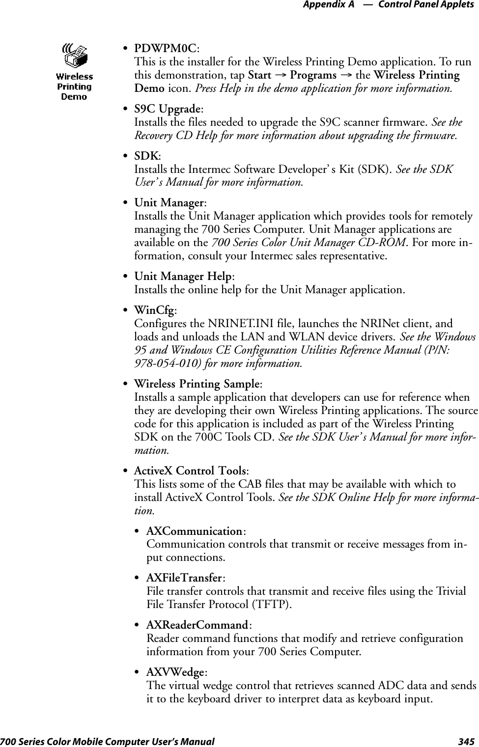 Control Panel AppletsAppendix —A345700 Series Color Mobile Computer User’s ManualSPDWPM0C:This is the installer for the Wireless Printing Demo application. To runthis demonstration, tap Start →Programs →the Wireless PrintingDemo icon. Press Help in the demo application for more information.SS9C Upgrade:Installs the files needed to upgrade the S9C scanner firmware. See theRecovery CD Help for more information about upgrading the firmware.SSDK:Installs the Intermec Software Developer’ s Kit (SDK). See the SDKUser’ s Manual for more information.SUnit Manager:Installs the Unit Manager application which provides tools for remotelymanaging the 700 Series Computer. Unit Manager applications areavailable on the 700 Series Color Unit Manager CD-ROM. For more in-formation, consult your Intermec sales representative.SUnit Manager Help:Installs the online help for the Unit Manager application.SWinCfg:Configures the NRINET.INI file, launches the NRINet client, andloads and unloads the LAN and WLAN device drivers. See the Windows95 and Windows CE Configuration Utilities Reference Manual (P/N:978-054-010) for more information.SWireless Printing Sample:Installs a sample application that developers can use for reference whenthey are developing their own Wireless Printing applications. The sourcecode for this application is included as part of the Wireless PrintingSDK on the 700C Tools CD. See the SDK User’ s Manual for more infor-mation.SActiveX Control Tools:This lists some of the CAB files that may be available with which toinstall ActiveX Control Tools. See the SDK Online Help for more informa-tion.SAXCommunication:Communication controls that transmit or receive messages from in-put connections.SAXFileTransfer:File transfer controls that transmit and receive files using the TrivialFile Transfer Protocol (TFTP).SAXReaderCommand:Reader command functions that modify and retrieve configurationinformation from your 700 Series Computer.SAXVWedge:The virtual wedge control that retrieves scanned ADC data and sendsit to the keyboard driver to interpret data as keyboard input.