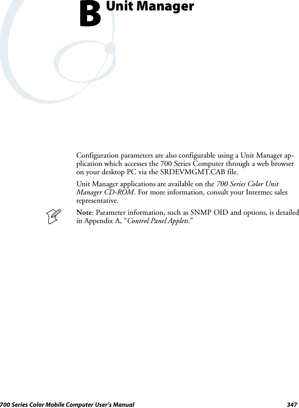 347700 Series Color Mobile Computer User’s ManualUnit ManagerBConfiguration parameters are also configurable using a Unit Manager ap-plication which accesses the 700 Series Computer through a web browseron your desktop PC via the SRDEVMGMT.CAB file.Unit Manager applications are available on the 700 Series Color UnitManager CD-ROM. For more information, consult your Intermec salesrepresentative.Note: Parameter information, such as SNMP OID and options, is detailedin Appendix A, “Control Panel Applets.”