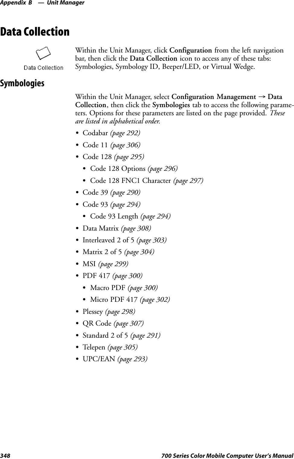 Unit ManagerAppendix —B348 700 Series Color Mobile Computer User’s ManualData CollectionWithin the Unit Manager, click Configuration from the left navigationbar, then click the Data Collection icon to access any of these tabs:Symbologies, Symbology ID, Beeper/LED, or Virtual Wedge.SymbologiesWithin the Unit Manager, select Configuration Management →DataCollection, then click the Symbologies tab to access the following parame-ters. Options for these parameters are listed on the page provided. Theseare listed in alphabetical order.SCodabar (page 292)SCode 11 (page 306)SCode 128 (page 295)SCode 128 Options (page 296)SCode 128 FNC1 Character (page 297)SCode 39 (page 290)SCode 93 (page 294)SCode 93 Length (page 294)SData Matrix (page 308)SInterleaved 2 of 5 (page 303)SMatrix 2 of 5 (page 304)SMSI (page 299)SPDF 417 (page 300)SMacro PDF (page 300)SMicro PDF 417 (page 302)SPlessey (page 298)SQR Code (page 307)SStandard 2 of 5 (page 291)STelepen (page 305)SUPC/EAN (page 293)