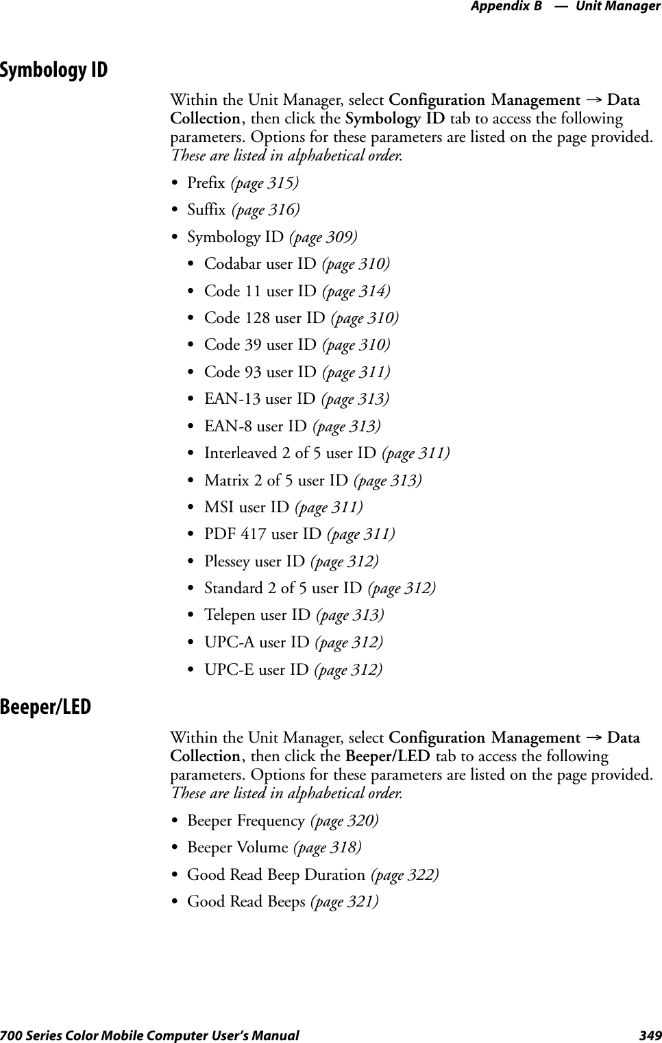 Unit ManagerAppendix —B349700 Series Color Mobile Computer User’s ManualSymbology IDWithin the Unit Manager, select Configuration Management →DataCollection, then click the Symbology ID tab to access the followingparameters. Options for these parameters are listed on the page provided.These are listed in alphabetical order.SPrefix (page 315)SSuffix (page 316)SSymbology ID (page 309)SCodabar user ID (page 310)SCode 11 user ID (page 314)SCode 128 user ID (page 310)SCode 39 user ID (page 310)SCode 93 user ID (page 311)SEAN-13 user ID (page 313)SEAN-8 user ID (page 313)SInterleaved 2 of 5 user ID (page 311)SMatrix 2 of 5 user ID (page 313)SMSI user ID (page 311)SPDF 417 user ID (page 311)SPlessey user ID (page 312)SStandard 2 of 5 user ID (page 312)STelepen user ID (page 313)SUPC-A user ID (page 312)SUPC-E user ID (page 312)Beeper/LEDWithin the Unit Manager, select Configuration Management →DataCollection, then click the Beeper/LED tab to access the followingparameters. Options for these parameters are listed on the page provided.These are listed in alphabetical order.SBeeper Frequency (page 320)SBeeper Volume (page 318)SGood Read Beep Duration (page 322)SGood Read Beeps (page 321)