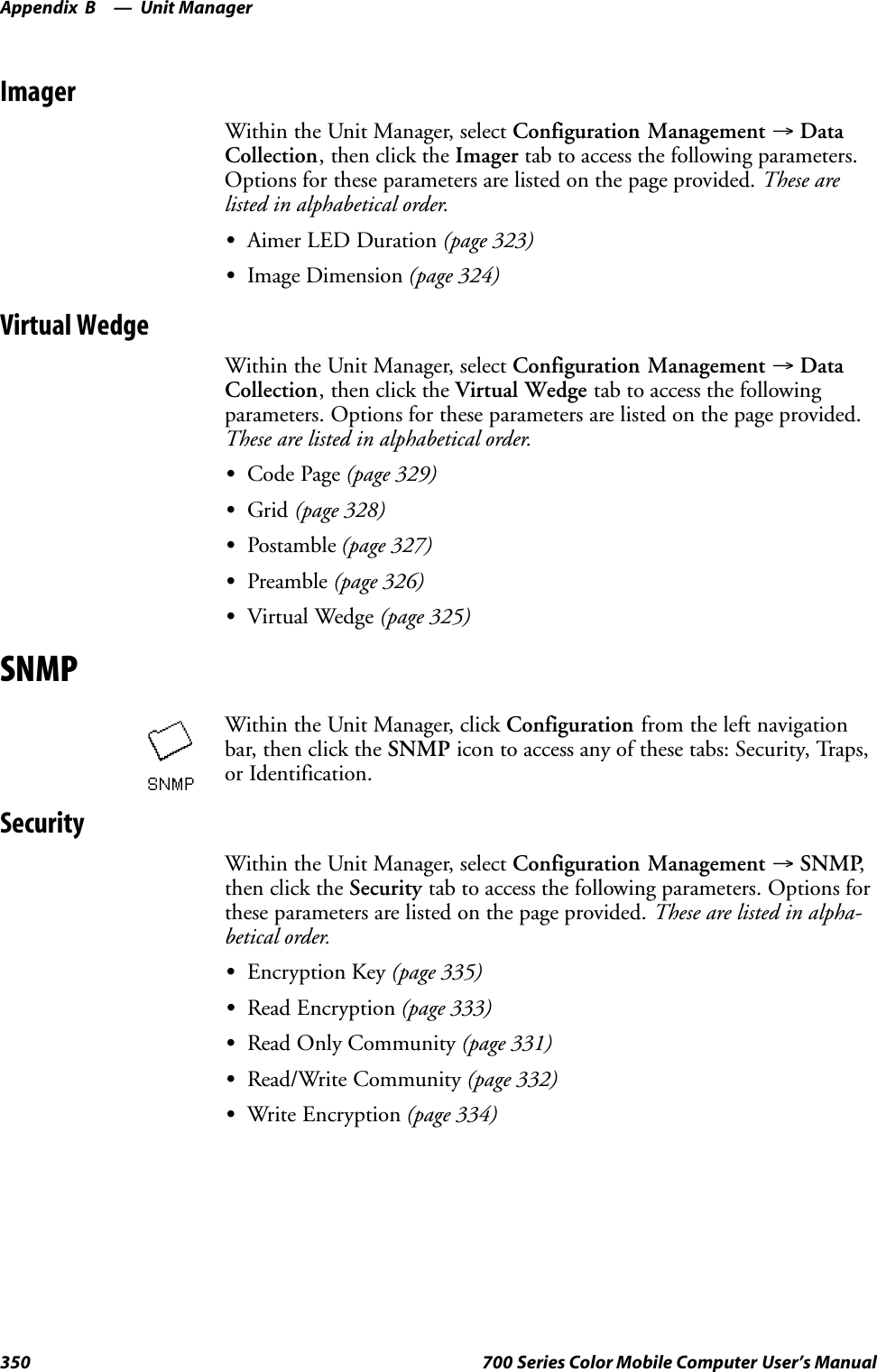 Unit ManagerAppendix —B350 700 Series Color Mobile Computer User’s ManualImagerWithin the Unit Manager, select Configuration Management →DataCollection, then click the Imager tab to access the following parameters.Options for these parameters are listed on the page provided. These arelisted in alphabetical order.SAimer LED Duration (page 323)SImage Dimension (page 324)Virtual WedgeWithin the Unit Manager, select Configuration Management →DataCollection, then click the Virtual Wedge tab to access the followingparameters. Options for these parameters are listed on the page provided.These are listed in alphabetical order.SCode Page (page 329)SGrid (page 328)SPostamble (page 327)SPreamble (page 326)SVirtual Wedge (page 325)SNMPWithin the Unit Manager, click Configuration from the left navigationbar, then click the SNMP icon to access any of these tabs: Security, Traps,or Identification.SecurityWithin the Unit Manager, select Configuration Management →SNMP,then click the Security tab to access the following parameters. Options forthese parameters are listed on the page provided. These are listed in alpha-betical order.SEncryption Key (page 335)SRead Encryption (page 333)SRead Only Community (page 331)SRead/Write Community (page 332)SWrite Encryption (page 334)