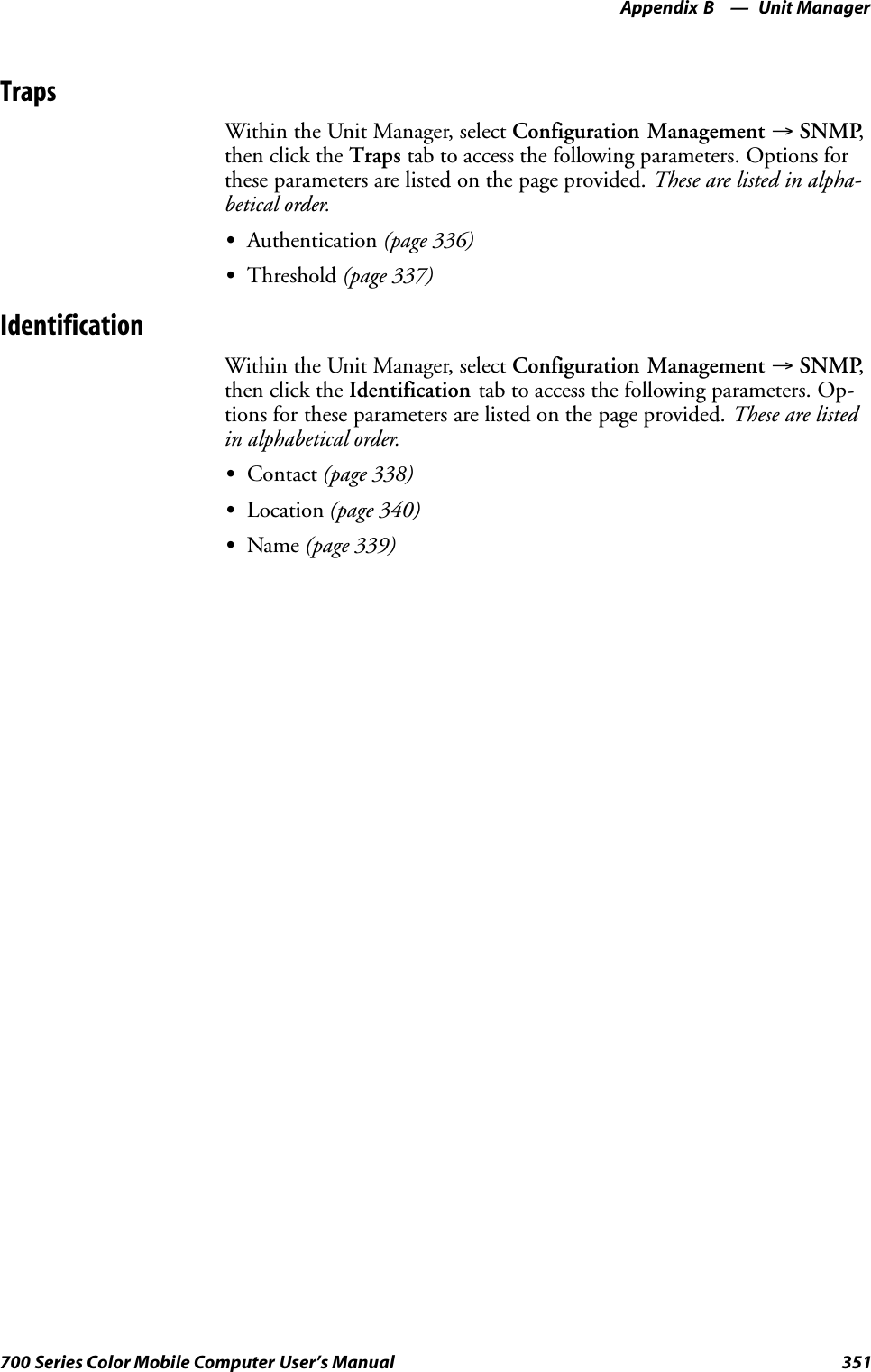 Unit ManagerAppendix —B351700 Series Color Mobile Computer User’s ManualTrapsWithin the Unit Manager, select Configuration Management →SNMP,then click the Traps tab to access the following parameters. Options forthese parameters are listed on the page provided. These are listed in alpha-betical order.SAuthentication (page 336)SThreshold (page 337)IdentificationWithin the Unit Manager, select Configuration Management →SNMP,then click the Identification tab to access the following parameters. Op-tions for these parameters are listed on the page provided. These are listedin alphabetical order.SContact (page 338)SLocation (page 340)SName (page 339)