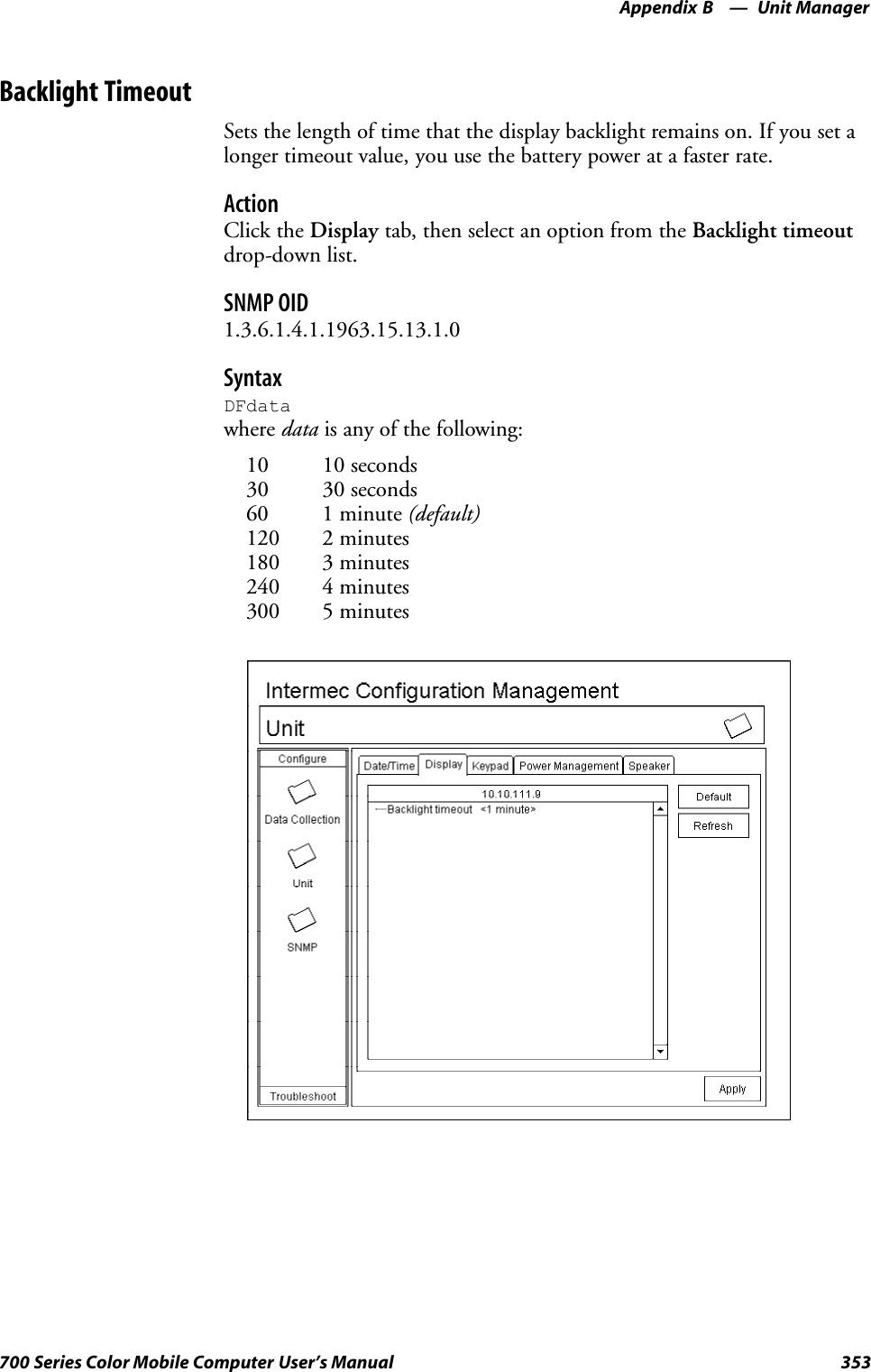 Unit ManagerAppendix —B353700 Series Color Mobile Computer User’s ManualBacklight TimeoutSets the length of time that the display backlight remains on. If you set alonger timeout value, you use the battery power at a faster rate.ActionClick the Display tab, then select an option from the Backlight timeoutdrop-down list.SNMP OID1.3.6.1.4.1.1963.15.13.1.0SyntaxDFdatawhere data is any of the following:10 10 seconds30 30 seconds60 1 minute (default)120 2 minutes180 3 minutes240 4 minutes300 5 minutes