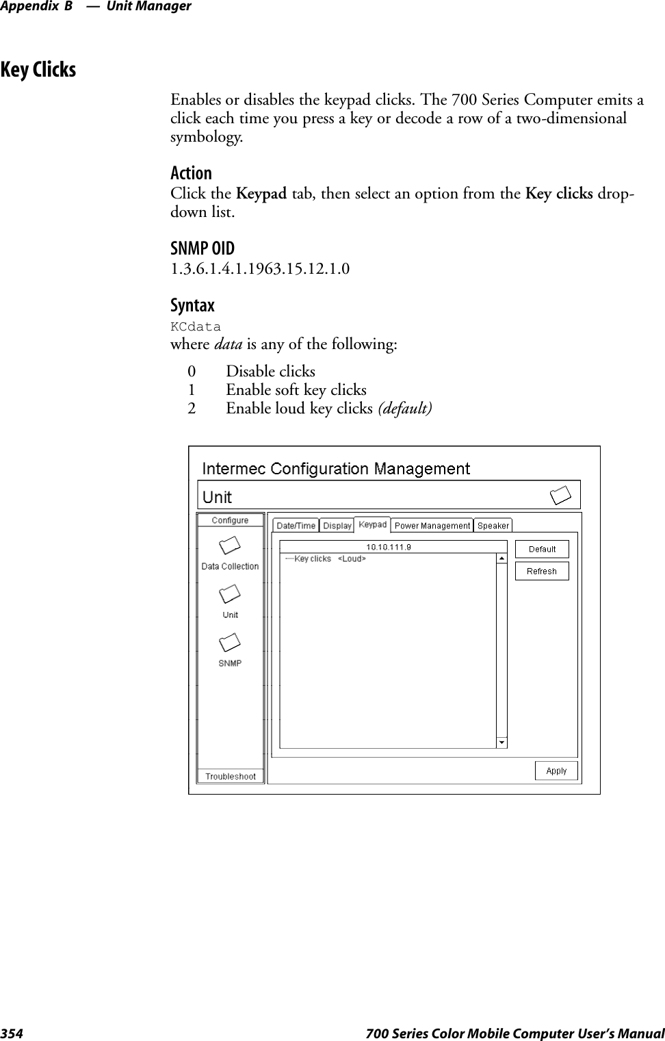 Unit ManagerAppendix —B354 700 Series Color Mobile Computer User’s ManualKey ClicksEnables or disables the keypad clicks. The 700 Series Computer emits aclick each time you press a key or decode a row of a two-dimensionalsymbology.ActionClick the Keypad tab, then select an option from the Key clicks drop-down list.SNMP OID1.3.6.1.4.1.1963.15.12.1.0SyntaxKCdatawhere data is any of the following:0 Disable clicks1 Enable soft key clicks2 Enable loud key clicks (default)