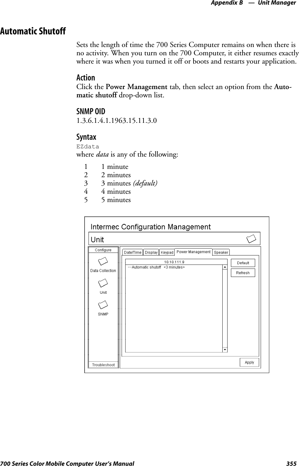 Unit ManagerAppendix —B355700 Series Color Mobile Computer User’s ManualAutomatic ShutoffSets the length of time the 700 Series Computer remains on when there isno activity. When you turn on the 700 Computer, it either resumes exactlywhere it was when you turned it off or boots and restarts your application.ActionClick the Power Management tab, then select an option from the Auto-matic shutoff drop-down list.SNMP OID1.3.6.1.4.1.1963.15.11.3.0SyntaxEZdatawhere data is any of the following:1 1 minute2 2 minutes3 3 minutes (default)4 4 minutes5 5 minutes