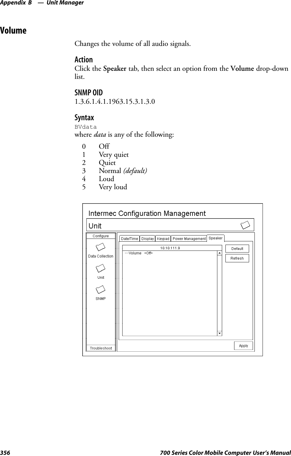 Unit ManagerAppendix —B356 700 Series Color Mobile Computer User’s ManualVolumeChanges the volume of all audio signals.ActionClick the Speaker tab, then select an option from the Volume drop-downlist.SNMP OID1.3.6.1.4.1.1963.15.3.1.3.0SyntaxBVdatawhere data is any of the following:0 Off1 Very quiet2 Quiet3 Normal (default)4Loud5 Very loud