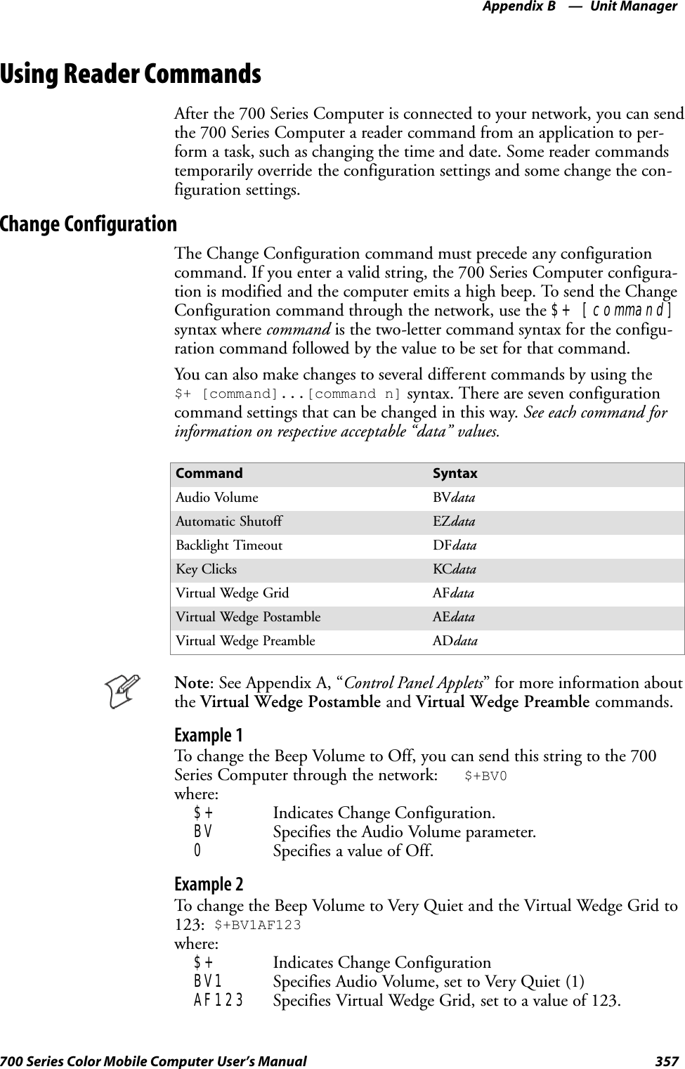 Unit ManagerAppendix —B357700 Series Color Mobile Computer User’s ManualUsing Reader CommandsAfter the 700 Series Computer is connected to your network, you can sendthe 700 Series Computer a reader command from an application to per-form a task, such as changing the time and date. Some reader commandstemporarily override the configuration settings and some change the con-figuration settings.Change ConfigurationThe Change Configuration command must precede any configurationcommand. If you enter a valid string, the 700 Series Computer configura-tion is modified and the computer emits a high beep. To send the ChangeConfiguration command through the network, use the $+ [command]syntax where command is the two-letter command syntax for the configu-ration command followed by the value to be set for that command.You can also make changes to several different commands by using the$+ [command]...[command n] syntax. There are seven configurationcommand settings that can be changed in this way. See each command forinformation on respective acceptable “data” values.Command SyntaxAudio Volume BVdataAutomatic Shutoff EZdataBacklight Timeout DFdataKey Clicks KCdataVirtual Wedge Grid AFdataVirtual Wedge Postamble AEdataVirtual Wedge Preamble ADdataNote: See Appendix A, “Control Panel Applets” for more information aboutthe Virtual Wedge Postamble and Virtual Wedge Preamble commands.Example 1To change the Beep Volume to Off, you can send this string to the 700Series Computer through the network: $+BV0where:$+ Indicates Change Configuration.BV Specifies the Audio Volume parameter.0Specifies a value of Off.Example 2To change the Beep Volume to Very Quiet and the Virtual Wedge Grid to123: $+BV1AF123where:$+ Indicates Change ConfigurationBV1 Specifies Audio Volume, set to Very Quiet (1)AF123 Specifies Virtual Wedge Grid, set to a value of 123.